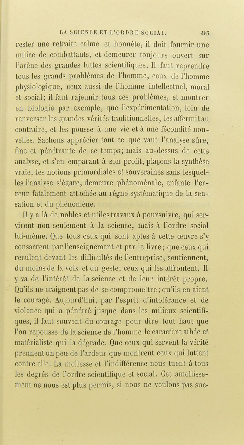 rester une retraite calme et honnête, il doit fournir une milice de combattants, et demeurer toujours ouvert sur l'arène des grandes luttes scientifiques. Il faut reprendre tous les grands problèmes de l'homme, ceux de l'homme physiologique, ceux aussi de l'homme intellectuel, moral et social; il faut rajeunir tous ces problèmes, et montrer en biologie par exemple, que l'expérimentation, loin de renverser les grandes vérités traditionnelles, les affermit au contraire, et les pousse à une vie et à une fécondité nou- velles. Sachons apprécier tout ce que vaut l'analyse sûre, fine et pénétrante de ce temps; mais au-dessus de cette analyse, et s'en emparant à son profit, plaçons la synthèse vraie, les notions primordiales et souveraines sans lesquel- les l'analyse s'égare, demeure phénoménale, enfante l'er- reur fatalement attachée au règne systématique de la sen- sation et du phénomène. Il y a là de nobles et utiles travaux à poursuivre, qui ser- viront non-seulement à la science, mais à l'ordre social lui-même. Que tous ceux qui sont aptes à cette œuvre s'y consacrent par l'enseignement et par le livre; que ceux qui reculent devant les difficultés de l'entreprise, soutiennent, du moins de la voix et du geste, ceux qui les affrontent. Il y va de l'intérêt de la science et de leur intérêt propre. Qu'ils ne craignent pas de se compromettre ; qu'ils en aient le courage. Aujourd'hui, par l'esprit d'intolérance et de violence qui a pénétré jusque dans les milieux scientifi- ques, il faut souvent du courage pour dire tout haut que l'on repousse de la science de l'homme le caractère athée et matérialiste qui la dégrade. Que ceux qui servent la vérité prennent un peu de l'ardeur que montrent ceux qui luttent contre elle. La mollesse et l'indifférence nous tuent à tous les degrés de l'ordre scientifique et social. Cet amolhsse- raent ne nous est plus permis, si nous ne voulons pas suc-