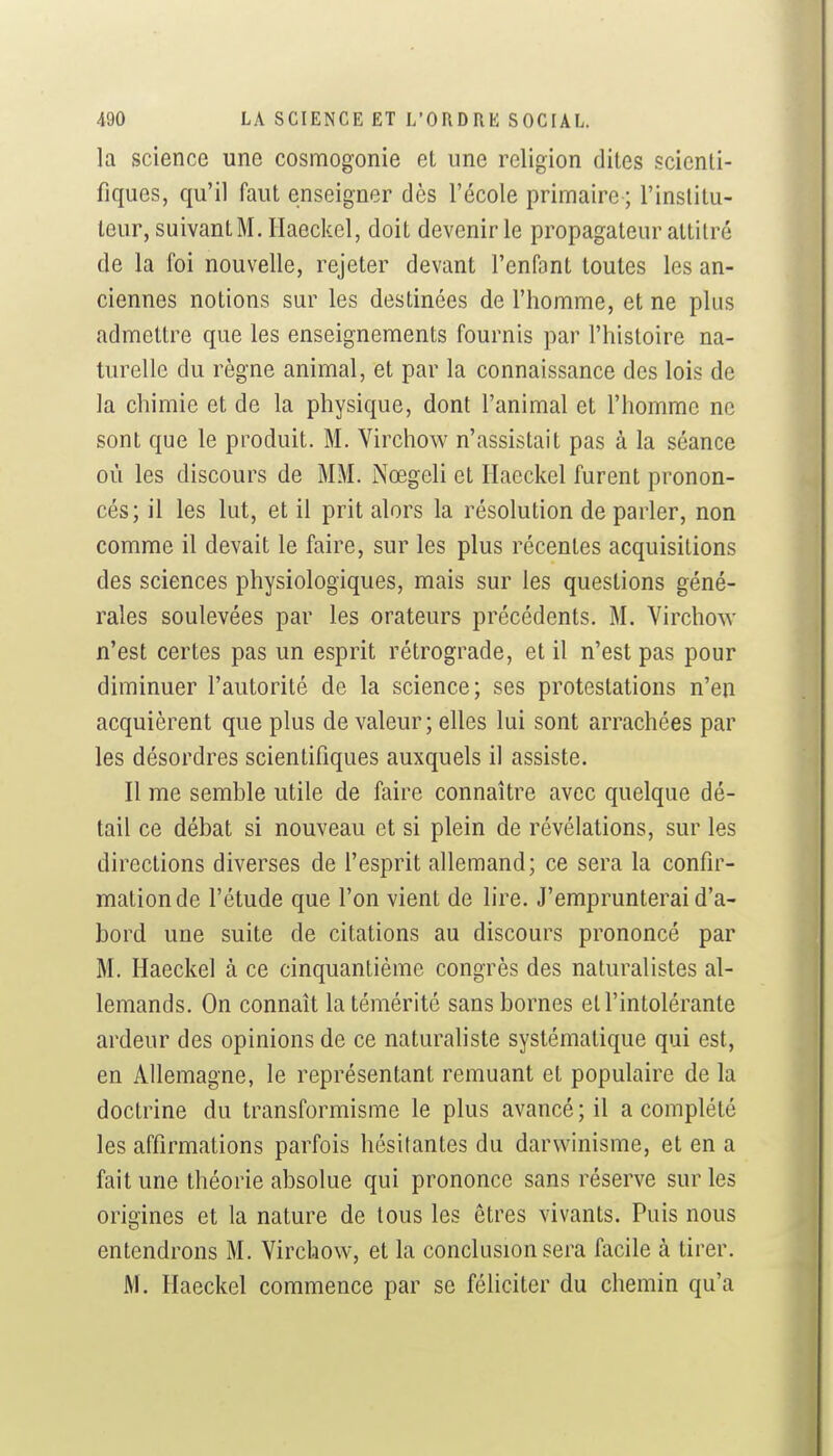 la science une cosmogonie et une religion dites scienti- fiques, qu'il faut enseigner dès l'école primaire ; l'inslilu- leur, suivant M. Haeckel, doit devenir le propagateur attitré de la foi nouvelle, rejeter devant l'enfant toutes les an- ciennes notions sur les destinées de l'homme, et ne plus admettre que les enseignements fournis par l'histoire na- turelle du règne animal, et par la connaissance des lois de la chimie et de la physique, dont l'animal et l'homme ne sont que le produit. M. Virchow n'assistait pas à la séance où les discours de MM. Nœgeli et Haeckel furent pronon- cés; il les lut, et il prit alors la résolution de parler, non comme il devait le faire, sur les plus récentes acquisitions des sciences physiologiques, mais sur les questions géné- rales soulevées par les orateurs précédents. M. Virchow n'est certes pas un esprit rétrograde, et il n'est pas pour diminuer l'autorité de la science; ses protestations n'en acquièrent que plus de valeur ; elles lui sont arrachées par les désordres scientifiques auxquels il assiste. Il me semble utile de faire connaître avec quelque dé- tail ce débat si nouveau et si plein de révélations, sur les directions diverses de l'esprit allemand; ce sera la confir- mation de l'étude que l'on vient de lire. J'emprunterai d'a- bord une suite de citations au discours prononcé par M. Haeckel à ce cinquantième congrès des naturalistes al- lemands. On connaît la témérité sans bornes et l'intolérante ardeur des opinions de ce naturaliste systématique qui est, en Allemagne, le représentant remuant et populaire de la doctrine du transformisme le plus avancé ; il a complété les affirmations parfois hésitantes du darwinisme, et en a fait une théorie absolue qui prononce sans réserve sur les origines et la nature de tous les êtres vivants. Puis nous entendrons M. Virchow, et la conclusion sera facile à tirer. M. Haeckel commence par se féliciter du chemin qu'a