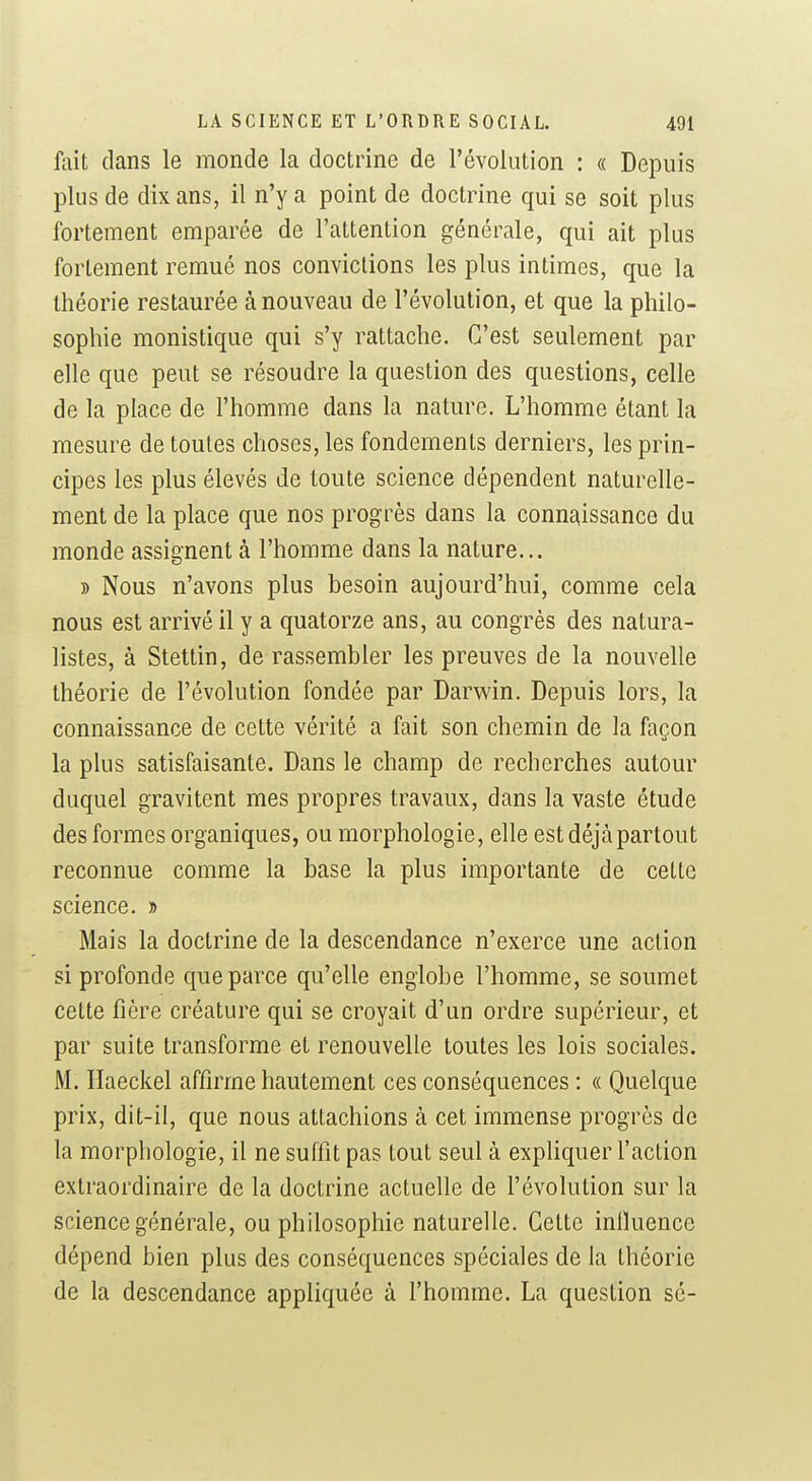 fait dans le monde la doctrine de l'évolution : « Depuis plus de dix ans, il n'y a point de doctrine qui se soit plus fortement emparée de l'attention générale, qui ait plus fortement remué nos convictions les plus intimes, que la théorie restaurée à nouveau de l'évolution, et que la philo- sophie monistique qui s'y rattache. C'est seulement par elle que peut se résoudre la question des questions, celle de la place de l'homme dans la nature. L'homme étant la mesure de toutes choses, les fondements derniers, les prin- cipes les plus élevés de toute science dépendent naturelle- ment de la place que nos progrès dans la conn^^issance du monde assignent à l'homme dans la nature... » Nous n'avons plus besoin aujourd'hui, comme cela nous est arrivé il y a quatorze ans, au congrès des natura- listes, à Stettin, de rassembler les preuves de la nouvelle théorie de l'évolution fondée par Darwin. Depuis lors, la connaissance de cette vérité a fait son chemin de la façon la plus satisfaisante. Dans le champ de recherches autour duquel gravitent mes propres travaux, dans la vaste étude des formes organiques, ou morphologie, elle est déjà partout reconnue comme la base la plus importante de cette science. » Mais la doctrine de la descendance n'exerce une action si profonde que parce qu'elle englobe l'homme, se soumet cette fière créature qui se croyait d'un ordre supérieur, et par suite transforme et renouvelle toutes les lois sociales. M. Haeckel affirme hautement ces conséquences : « Quelque prix, dit-il, que nous attachions à cet immense progrès de la morphologie, il ne suffit pas tout seul à expliquer l'action extraordinaire de la doctrine actuelle de l'évolution sur la science générale, ou philosophie naturelle. Cette iniluence dépend bien plus des conséquences spéciales de la théorie de la descendance appliquée à l'homme. La question sé-