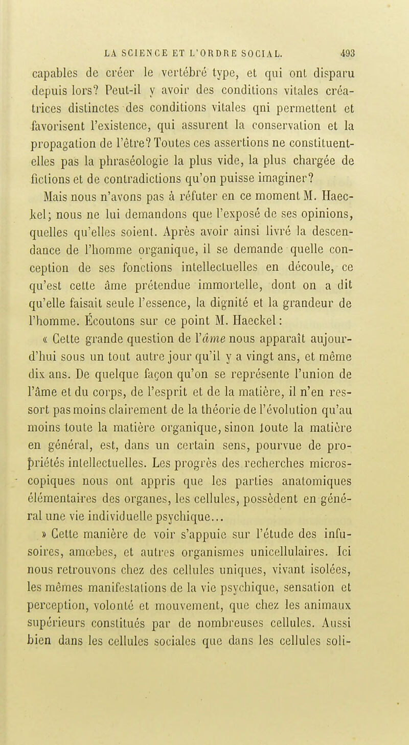 capables de créer le vertébré type, et qui ont disparu depuis lors? Peut-il y avoir des conditions vitales créa- trices distinctes des conditions vitales qni permettent et favorisent l'existence, qui assurent la conservation et la propagation de l'être? Toutes ces assertions ne constituent- elles pas la phraséologie la plus vide, la plus chargée de fictions et de contradictions qu'on puisse imaginer? Mais nous n'avons pas à réfuter en ce moment M. Haec- Ivcl; nous ne lui demandons que l'exposé de ses opinions, quelles qu'elles soient. Après avoir ainsi livré la descen- dance de l'homme organique, il se demande quelle con- ception de ses fonctions intellectuelles en découle, ce qu'est cette âme prétendue immortelle, dont on a dit qu'elle faisait seule l'essence, la dignité et la grandeur de l'homme. Écoutons sur ce point M. Haeckel : « Cette grande question de Vâme nous apparaît aujour- d'hui sous un tout autre jour qu'il y a vingt ans, et même dix ans. De quelque façon qu'on se représente l'union de l'âme et du corps, de l'esprit et de la matière, il n'en res- sort pas moins clairement de la théorie de l'évolution qu'au moins toute la matière organique, sinon toute la matière en général, est, dans un certain sens, pourvue de pro- {)riétés intellectuelles. Les progrès des recherches micros- copiques nous ont appris que les parties anatomiques élémentaires des organes, les cellules, possèdent en géné- ral une vie individuelle psychique... » Cette manière de voir s'appuie sur l'étude des infu- soires, amœbes, et autres organismes unicellulaires. Ici nous retrouvons chez des cellules uniques, vivant isolées, les mêmes manifestations de la vie psychique, sensation et perception, volonté et mouvement, que chez les animaux supérieurs constitués par de nombreuses cellules. Aussi bien dans les cellules sociales que dans les cellules soli-