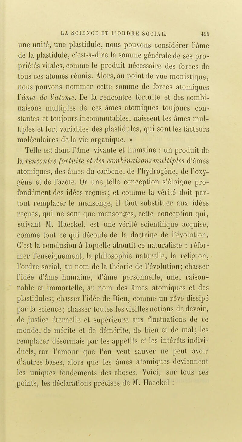 une unité, une plastidule, nous pouvons considérer l'âme de la plastidule, c'est-à-dire la somme générale de ses pro- priétés vitales, comme le produit nécessaire des forces de tous ces atomes réunis. Alors, au point de vue raonistique, nous pouvons nommer cette somme de forces atomiques Vâme de Vatome. De la rencontre fortuite et des combi- naisons multiples de ces âmes atomiques toujours con- stantes et toujours incommutables, naissent les âmes mul- tiples et fort variables des plastidules, qui sont les facteurs moléculaires de la vie organique. » Telle est donc l'âme vivante et humaine : un produit de la rencontre fortuite et des combinaisons multiples d'âmes atomiques, des âmes du carbone, de l'hydrogène, de l'oxy- gène et de l'azote. Or une telle conception s'éloigne pro- fondément des idées reçues ; et comme la vérité doit par- tout remplacer le mensonge, il faut substituer aux idées reçues, qui ne sont que mensonges, cette conception qui, suivant M. Haeckel, est une vérité scientifique acquise, comme tout ce qui découle de la doctrine de l'évolution. C'est la conclusion à laquelle aboutit ce naturaliste : réfor- mer l'enseignement, la philosophie naturelle, la religion, l'ordre social, au nom de la théorie de l'évolution; chasser l'idée d'âme humaine, d'âme personnelle, une, raison- nable et immortelle, au nom des âmes atomiques et des plastidules; chasser l'idée de Dieu, comme un rêve dissipé par la science; chasser toutes les vieilles notions de devoir, de justice éternelle et supérieure aux fluctuations de ce monde, de mérite et de démérite, de bien et de mal; les remplacer désormais par les appétits et les intérêts indivi- duels, car l'amour que l'on veut sauver ne peut avoir d'autres bases, alors que les âmes atomiques deviennent les uniques fondements des choses. Voici, sur tous ces points, les déclarations précises de M. Haeckel :