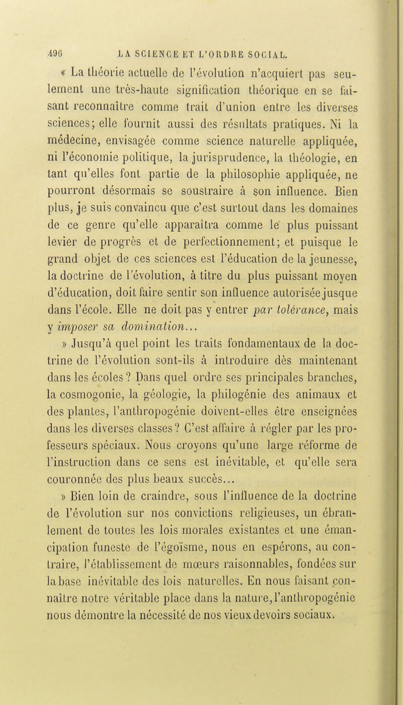 a La théorie actuelle de l'évolution n'acquiert pas seu- lement une très-haute signification théorique en se fai- sant reconnaître comme trait d'union entre les diverses sciences; elle fournit aussi des résultats pratiques. Ni la médecine, envisagée comme science naturelle apphquée, ni l'économie politique, la jurisprudence, la théologie, en tant qu'elles font partie de la philosophie appliquée, ne pourront désormais se soustraire à son influence. Bien plus, je suis convaincu que c'est surtout dans les domaines de ce genre qu'elle apparaîtra comme le plus puissant levier de progrès et de perfectionnement; et puisque le grand objet de ces sciences est l'éducation de la jeunesse, la doctrine de l'évolution, à titre du plus puissant moyen d'éducation, doit faire sentir son influence autorisée jusque dans l'école. Elle ne doit pas y entrer par tolérance, mais Y imposer sa domination... » Jusqu'à quel point les traits fondamentaux de la doc- trine de l'évolution sont-ils à introduire dès maintenant dans les écoles ? Dans quel ordre ses principales branches, la cosmogonie, la géologie, la philogénie des animaux et des plantes, l'anthropogénie doivent-elles être enseignées dans les diverses classes? C'est affaire à régler par les pro- fesseurs spéciaux. Nous croyons qu'une large réforme de l'instruction dans ce sens est inévitable, et qu'elle sera couronnée des plus beaux succès... » Bien loin de craindre, sous l'influence de la doclrine de l'évolution sur nos convictions religieuses, un ébran- lement de toutes les lois morales existantes et une éman- cipation funeste de l'égoïsme, nous en espérons, au con- traire, l'établissement de mœurs raisonnables, fondées sur la base inévitable des lois naturelles. En nous faisant con- naître notre véritable place dans la nature, l'anthropogénie nous démontre la nécessité de nos vieux devoirs sociaux.