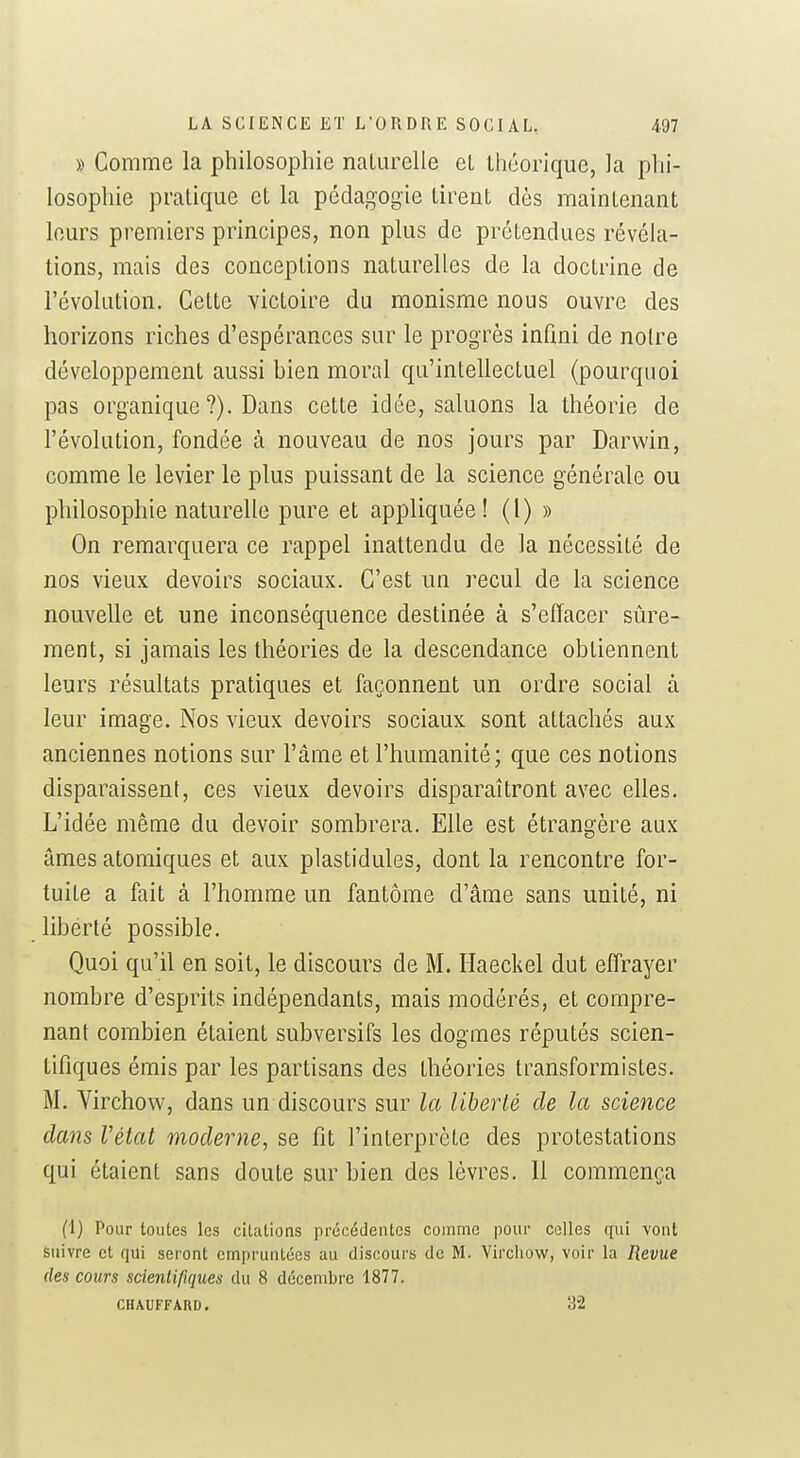 » Comme la philosophie naUirelle el théorique, la phi- losophie pratique et la pédagogie tirent dès maintenant leurs premiers principes, non plus de prétendues révéla- tions, mais des conceptions naturelles de la doctrine de l'évolution. Cette victoire du monisme nous ouvre des horizons riches d'espérances sur le progrès infini de notre développement aussi hien moral qu'intellectuel (pourquoi pas organique ?). Dans cette idée, saluons la théorie de l'évolution, fondée à nouveau de nos jours par Darwin, comme le levier le plus puissant de la science générale ou philosophie naturelle pure et appliquée! (1) » On remarquera ce rappel inattendu de la nécessité de nos vieux devoirs sociaux. C'est un recul de la science nouvelle et une inconséquence destinée à s'effacer siire- ment, si jamais les théories de la descendance obtiennent leurs résultats pratiques et façonnent un ordre social à leur image. Nos vieux devoirs sociaux sont attachés aux anciennes notions sur l'âme et l'humanité; que ces notions disparaissent, ces vieux devoirs disparaîtront avec elles. L'idée même du devoir sombrera. Elle est étrangère aux âmes atomiques et aux plastidules, dont la rencontre for- tuite a fait à l'homme un fantôme d'âme sans unité, ni liberté possible. Quoi qu'il en soit, le discours de M. Haeckel dut effrayer nombre d'esprits indépendants, mais modérés, et compre- nant combien étaient subversifs les dogmes réputés scien- tifiques émis par les partisans des théories transformistes. M. Virchow, dans un discours sur la liberté de la science dans Vétat moderne, se fît l'interprète des protestations qui étaient sans doute sur bien des lèvres. Il commença (1) Pour toutes les citations précédentes comme pour celles qui vont Suivre et qui seront empruntées au discours de M. Virchow, voir la Revue (les cours scientifiques du 8 décembre 1877. CHAUFFARD. 32