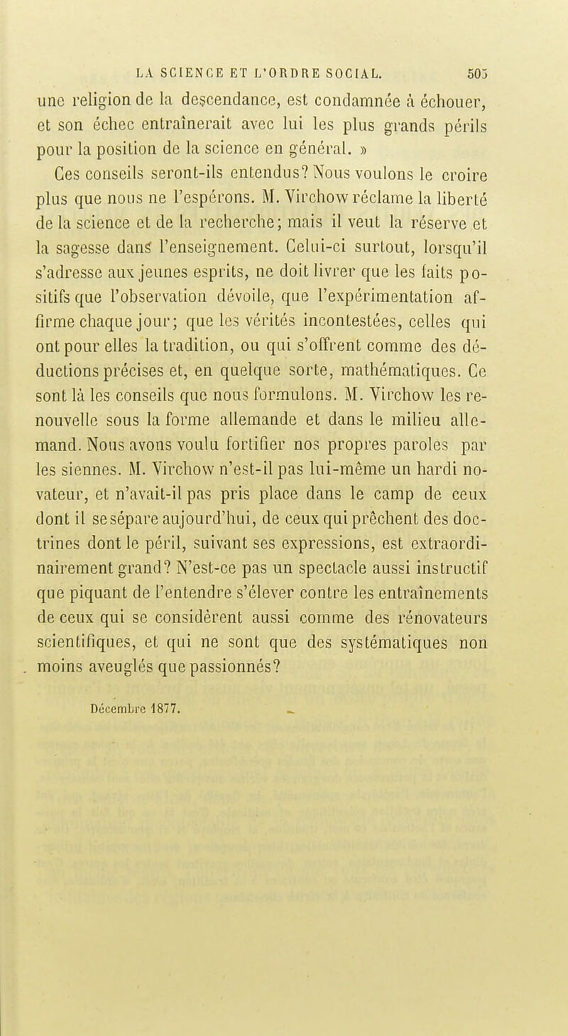 une religion de la descendance, est condamnée à échouer, et son échec entraînerait avec lui les plus grands périls pour la position de la science en général. » Ces conseils seront-ils entendus? Nous voulons le croire plus que nous ne l'espérons. M. Yirchow réclame la liberté de la science et de la recherche; mais il veut la réserve et la sagesse dan^ l'enseignement. Celui-ci surtout, lorsqu'il s'adresse aux jeunes esprits, ne doit livrer que les faits po- sitifs que l'observation dévoile, que l'expérimentation af- firme chaque jour; que les vérités incontestées, celles qui ont pour elles la tradition, ou qui s'offrent comme des dé- ductions précises et, en quelque sorte, mathématiques. Ce sont là les conseils que nous formulons. M. Virchow les re- nouvelle sous la forme allemande et dans le milieu alle- mand. Nous avons voulu fortifier nos propres paroles par les siennes. M. Virchow n'est-il pas lui-même un hardi no- vateur, et n'avait-il pas pris place dans le camp de ceux dont il se sépare aujourd'hui, de ceux qui prêchent des doc- trines dont le péril, suivant ses expressions, est extraordi- nairement grand? N'est-ce pas un spectacle aussi instructif que piquant de l'entendre s'élever contre les entraînements de ceux qui se considèrent aussi comme des rénovateurs scientifiques, et qui ne sont que des systématiques non moins aveuglés que passionnés? Décembre 1877.
