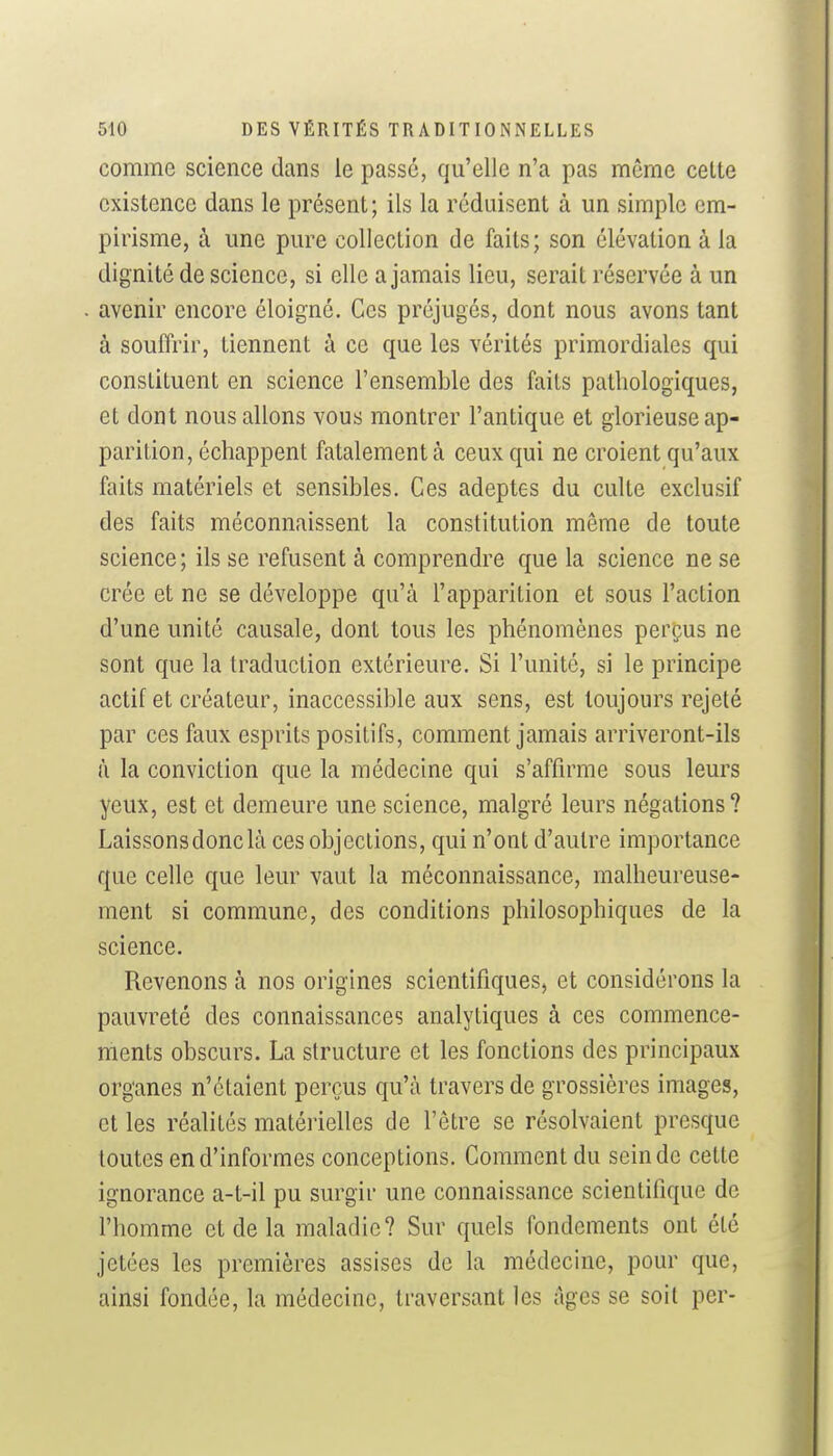 comme science dans le passé, qu'elle n'a pas même cette existence dans le présent; ils la réduisent à un simple em- pirisme, i\ une pure collection de faits; son élévation à la dignité de science, si elle a jamais lieu, serait réservée à un avenir encore éloigné. Ces préjugés, dont nous avons tant à souffrir, tiennent à ce que les vérités primordiales qui constituent en science l'ensemble des faits pathologiques, et dont nous allons vous montrer l'antique et glorieuse ap- parition, échappent fatalement à ceux qui ne croient qu'aux faits matériels et sensibles. Ces adeptes du culte exclusif des faits méconnaissent la constitution même de toute science; ils se refusent à comprendre que la science ne se crée et ne se développe qu'à l'apparition et sous l'action d'une unité causale, dont tous les phénomènes perçus ne sont que la traduction extérieure. Si l'unité, si le principe actif et créateur, inaccessible aux sens, est toujours rejeté par ces faux esprits positifs, comment jamais arriveront-ils à la conviction que la médecine qui s'affirme sous leurs yeux, est et demeure une science, malgré leurs négations? Laissonsdonclà ces objections, qui n'ont d'autre importance que celle que leur vaut la méconnaissance, malheureuse- ment si commune, des conditions philosophiques de la science. Revenons à nos origines scientifiques, et considérons la pauvreté des connaissances analytiques à ces commence- ments obscurs. La structure et les fonctions des principaux organes n'étaient perçus qu'à travers de grossières images, et les réalités matérielles de l'être se résolvaient presque toutes en d'informes conceptions. Comment du scinde cette ignorance a-t-il pu surgir une connaissance scientifique de l'homme et de la maladie? Sur quels fondements ont été jetées les premières assises de la médecine, pour que, ainsi fondée, la médecine, traversant les âges se soit per-