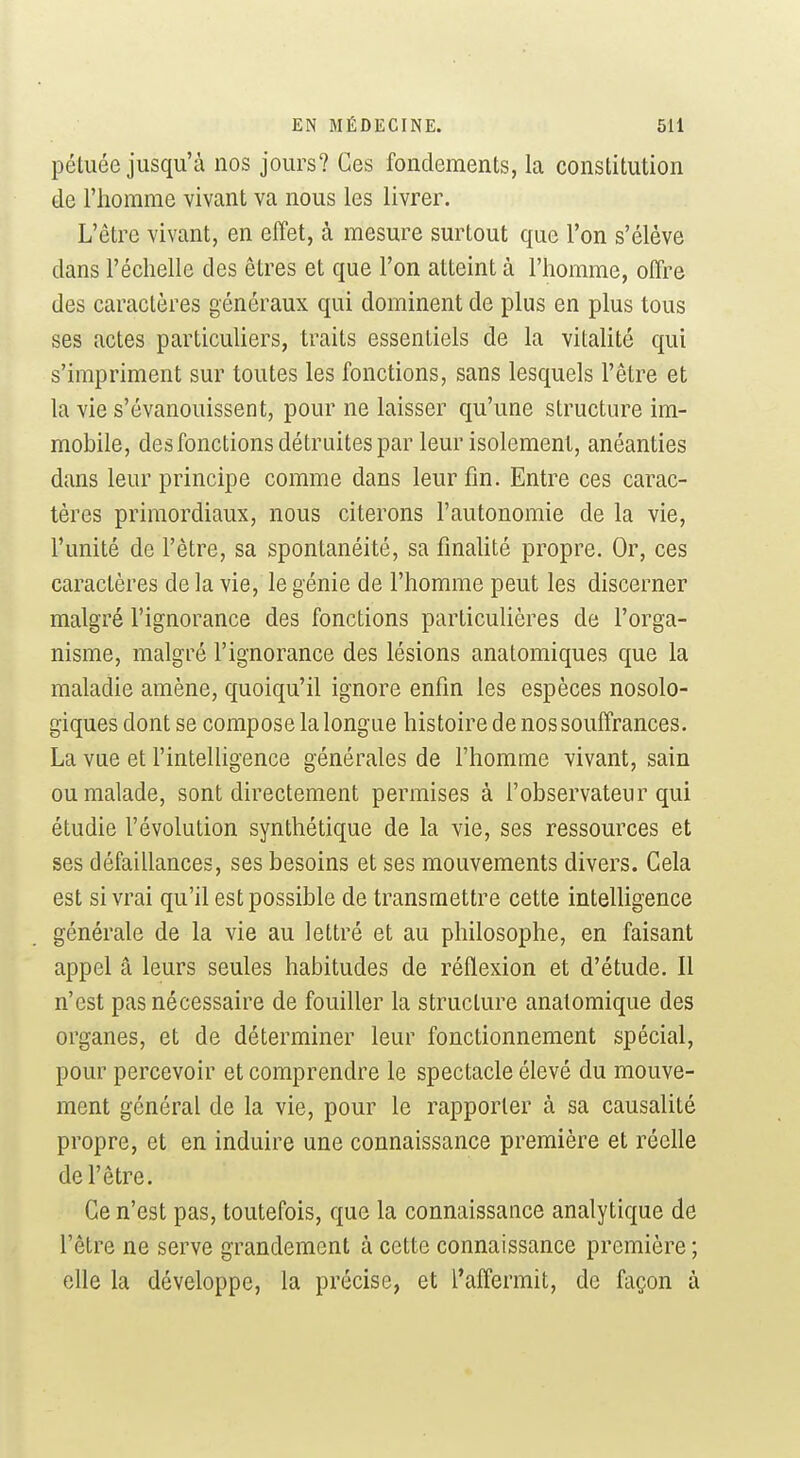 pétuée jusqu'à nos jours? Ces fondements, la constitution de l'homme vivant va nous les livrer. L'être vivant, en effet, à mesure surtout que l'on s'élève dans l'échelle des êtres et que l'on atteint à l'homme, offre des caractères généraux qui dominent de plus en plus tous ses actes particuUers, traits essentiels de la vitalité qui s'impriment sur toutes les fonctions, sans lesquels l'être et la vie s'évanouissent, pour ne laisser qu'une structure im- mobile, des fonctions détruites par leur isolement, anéanties dans leur principe comme dans leur fin. Entre ces carac- tères primordiaux, nous citerons l'autonomie de la vie, l'unité de l'être, sa spontanéité, sa finahté propre. Or, ces caractères de la vie, le génie de l'homme peut les discerner malgré l'ignorance des fonctions particuUères de l'orga- nisme, malgré l'ignorance des lésions anatomiques que la maladie amène, quoiqu'il ignore enfin les espèces nosolo- giques dont se compose la longue histoire de nos souffrances. La vue et l'intelligence générales de l'homme vivant, sain ou malade, sont directement permises à l'observateur qui étudie l'évolution synthétique de la vie, ses ressources et ses défaillances, ses besoins et ses mouvements divers. Gela est si vrai qu'il est possible de transmettre cette intelligence générale de la vie au lettré et au philosophe, en faisant appel â leurs seules habitudes de réflexion et d'étude. Il n'est pas nécessaire de fouiller la structure anatomique des organes, et de déterminer leur fonctionnement spécial, pour percevoir et comprendre le spectacle élevé du mouve- ment général de la vie, pour le rapporter à sa causalité propre, et en induire une connaissance première et réelle de l'être. Ce n'est pas, toutefois, que la connaissance analytique de l'être ne serve grandement à cette connaissance première ; elle la développe, la précise, et l'affermit, de façon à