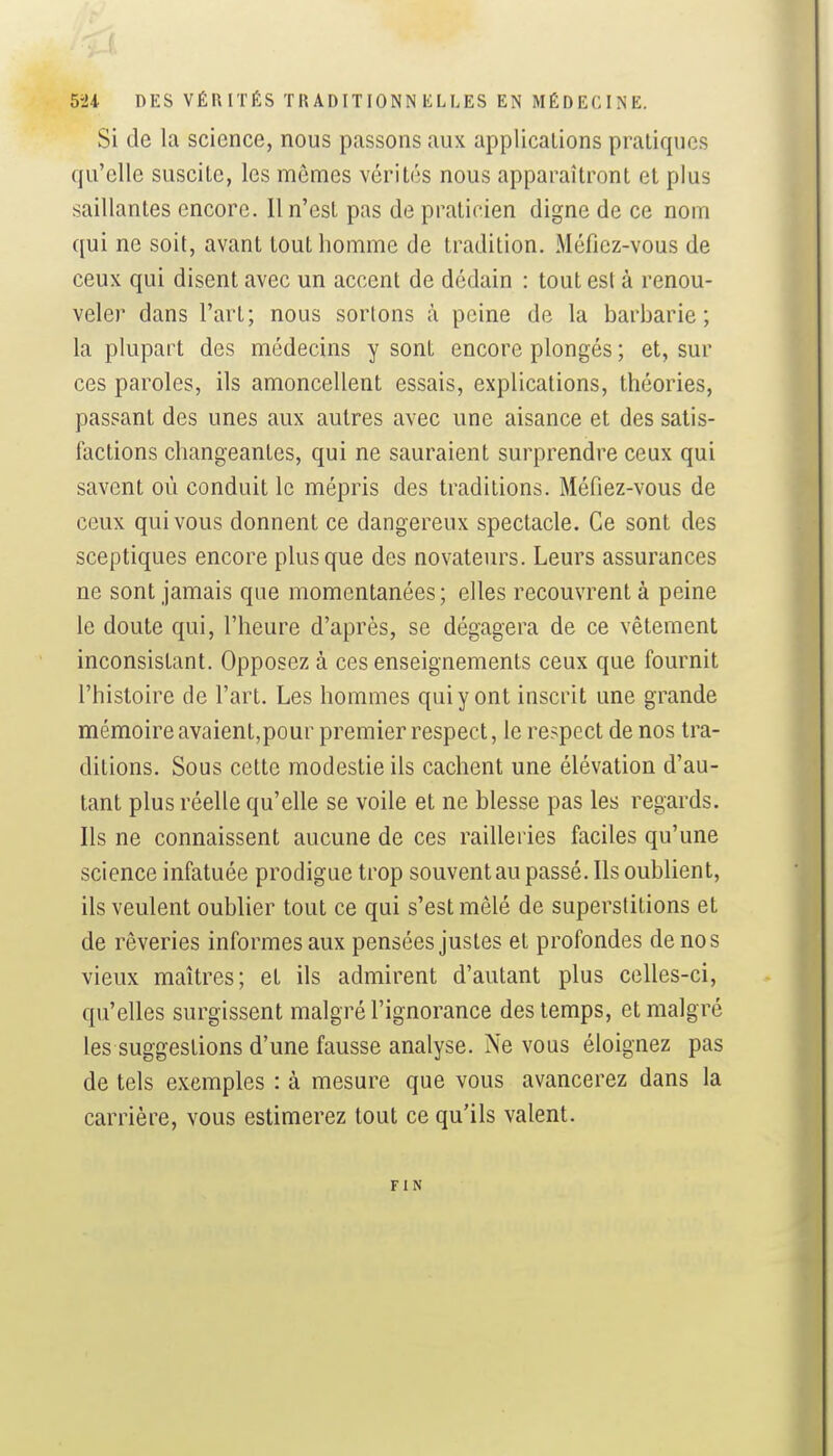 Si de la science, nous passons aux applications pratiques qu'elle suscite, les mêmes vérités nous apparaîtront et plus saillantes encore. 11 n'est pas de praticien digne de ce nom qui ne soit, avant tout homme de tradition. Méfiez-vous de ceux qui disent avec un accent de dédain : tout est à renou- veler dans l'art; nous sortons à peine de la barbarie; la plupart des médecins y sont encore plongés ; et, sur ces paroles, ils amoncellent essais, explications, théories, passant des unes aux autres avec une aisance et des satis- factions changeantes, qui ne sauraient surprendre ceux qui savent où conduit le mépris des traditions. Méfiez-vous de ceux qui vous donnent ce dangereux spectacle. Ce sont des sceptiques encore plus que des novateurs. Leurs assurances ne sont jamais que momentanées ; elles recouvrent à peine le doute qui, l'heure d'après, se dégagera de ce vêtement inconsistant. Opposez à ces enseignements ceux que fournit l'histoire de l'art. Les hommes qui y ont inscrit une grande mémoire avaient,pour premier respect, le respect de nos tra- ditions. Sous cette modestie ils cachent une élévation d'au- tant plus réelle qu'elle se voile et ne blesse pas les regards. Ils ne connaissent aucune de ces railleries faciles qu'une science infatuée prodigue trop souvent au passé. Ils oublient, ils veulent oublier tout ce qui s'est mêlé de superstitions et de rêveries informes aux pensées justes et profondes de no s vieux maîtres; et ils admirent d'autant plus celles-ci, qu'elles surgissent malgré l'ignorance des temps, et malgré les suggestions d'une fausse analyse. Ne vous éloignez pas de tels exemples : à mesure que vous avancerez dans la carrière, vous estimerez tout ce qu'ils valent. FIN