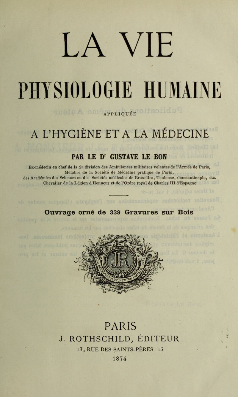 PHYSIOLOGIE HUMAINE APPLIQUÉE A L’HYGIÈNE ET A LA MÉDECINE PAR LE Dr GUSTAVE LE BON Ex-médecin en chef de la 2e division des Ambulances militaires volantes de l’Armée de Paris, Membre de la Société de Médecine pratique de Paris, des Académies des Sciences ou des Sociétés médicales de Bruxelles, Toulouse, Constantinople, etc. Chevalier de la Légion d’Honneur et de l’Ordre royal de Charles III d’Espagne PARIS J. ROTHSCHILD, ÉDITEUR 13, RUE DES SAINTS-PÈRES i3 1874