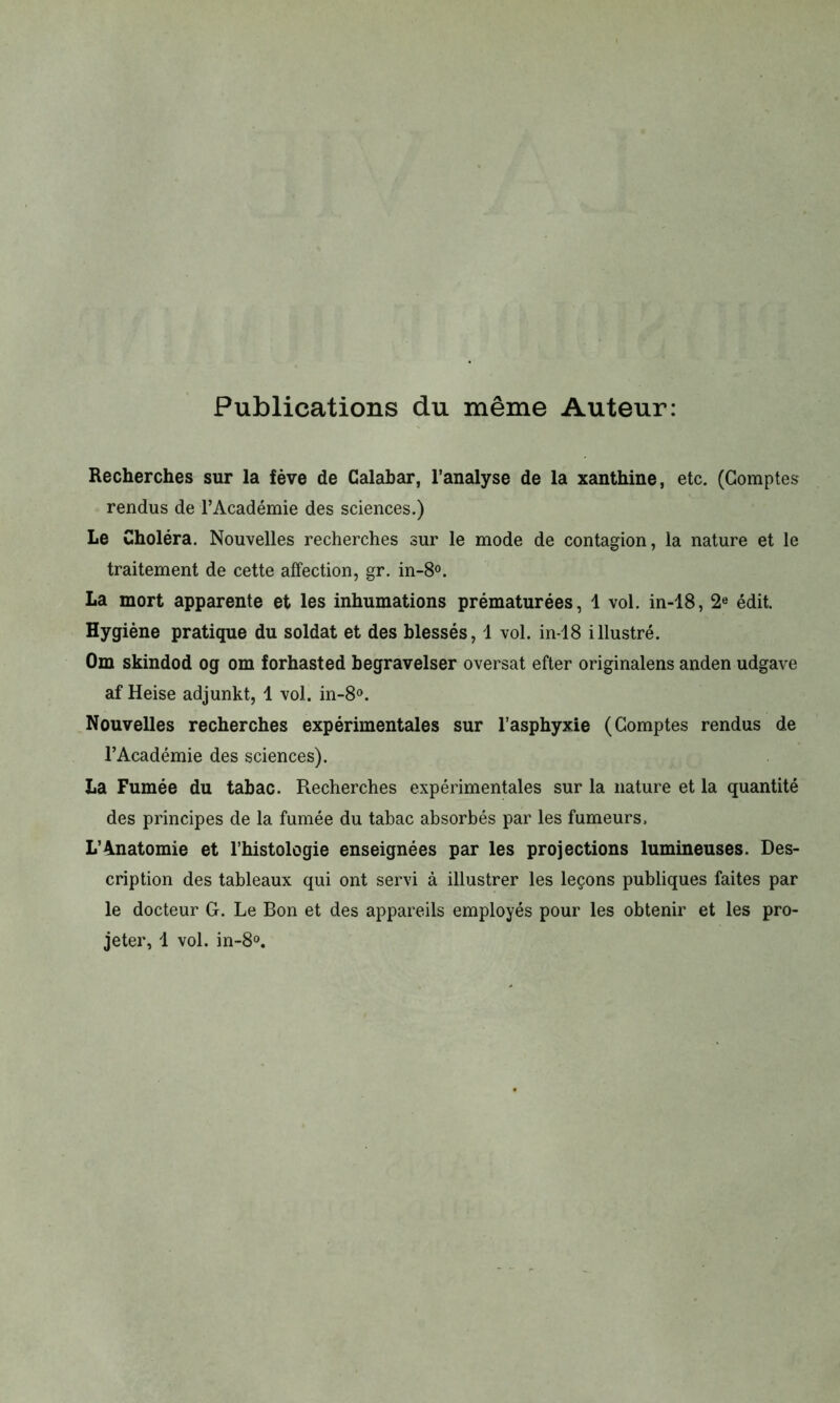 Publications du même Auteur: Recherches sur la fève de Calabar, l’analyse de la xanthine, etc. (Comptes rendus de l’Académie des sciences.) Le Choléra. Nouvelles recherches sur le mode de contagion, la nature et le traitement de cette affection, gr. in-8°. La mort apparente et les inhumations prématurées, 1 vol. in-18, 2e édit. Hygiène pratique du soldat et des blessés, 1 vol. in-18 illustré. Om skindod og om forhasted begravelser oversat efter originalens anden udgave af Heise adjunkt, 1 vol. in-8°. Nouvelles recherches expérimentales sur l’asphyxie (Comptes rendus de l’Académie des sciences). La Fumée du tabac. Recherches expérimentales sur la nature et la quantité des principes de la fumée du tabac absorbés par les fumeurs, L'Anatomie et l’histologie enseignées par les projections lumineuses. Des- cription des tableaux qui ont servi à illustrer les leçons publiques faites par le docteur G. Le Bon et des appareils employés pour les obtenir et les pro- jeter, 1 vol. in-8°.