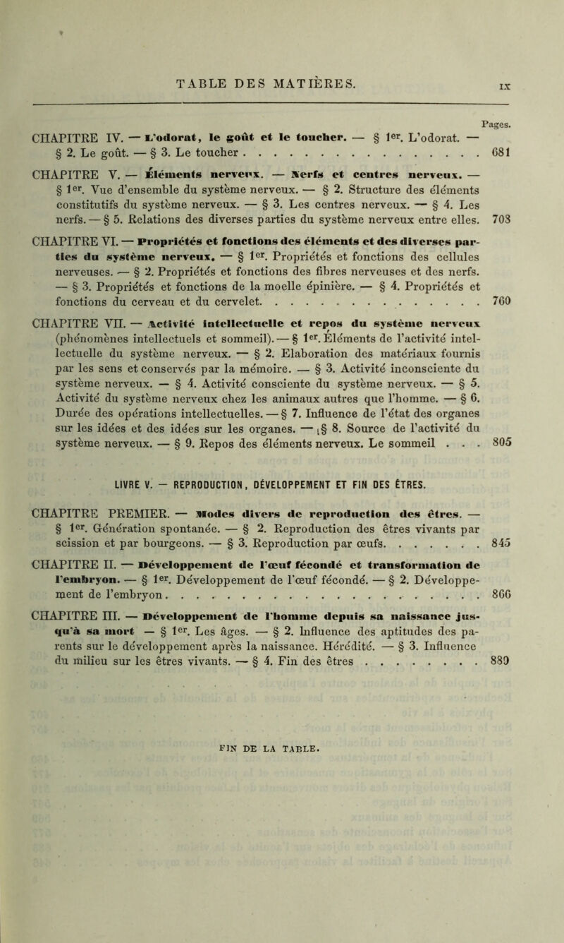 IX Pages. CHAPITRE IV. —1/odorat, le goût et le toucher. — § 1er L’odorat. — § 2. Le goût. — § 3. Le toucher 681 CHAPITRE V. — Éléments nerveux. — Serfs et centres nerveux. — § 1er. Vue d’ensemhle du système nerveux. — § 2. Structure des éléments constitutifs du système nerveux. — § 3. Les centres nerveux. — § 4. Les nerfs. — § 5. Relations des diverses parties du système nerveux entre elles. 708 CHAPITRE VI. — Propriétés et fonctions des éléments et des diverses par- ties du système nerveux. — § 1er. Propriétés et fonctions des cellules nerveuses. — § 2. Propriétés et fonctions des fibres nerveuses et des nerfs. — § 3. Propriétés et fonctions de la moelle épinière. — § 4. Propriétés et fonctions du cerveau et du cervelet 760 CHAPITRE Vn. — Activité intellectuelle et repos du système nerveux (phénomènes intellectuels et sommeil). — § 1er. Eléments de l’activité intel- lectuelle du système nerveux. — § 2. Elaboration des matériaux fournis par les sens et conservés par la mémoire. — § 3. Activité inconsciente du système nerveux. — § 4. Activité consciente du système nerveux. — §5. Activité du système nerveux chez les animaux autres que l’homme. — § 6. Durée des opérations intellectuelles. — § 7. Influence de l’état des organes sur les idées et des idées sur les organes. — t§ 8. Source de l’activité du système nerveux. — § 9. Repos des éléments nerveux. Le sommeil . . . 805 LIVRE V. - REPRODUCTION, DÉVELOPPEMENT ET FIN DES ÊTRES. CHAPITRE PREMIER. — »fodes divers de reproduction des êtres. — § 1er. Génération spontanée. — § 2. Reproduction des êtres vivants par scission et par bourgeons. — § 3. Reproduction par œufs 845 CHAPITRE II. — Développement de l’œuf fécondé et transforanation de l'embryon. — § 1er. Développement de l’œuf fécondé. — §2. Développe- ment de l’embryon 866 CHAPITRE ni. — Développement de l'homme depuis sa naissance jus- qu'à sa mort — § 1er. Les âges. — § 2. Influence des aptitudes des pa- rents sur le développement après la naissance. Hérédité. — § 3. Influence du milieu sur les êtres vivants. — § 4. Fin des êtres 889 fin de la table.