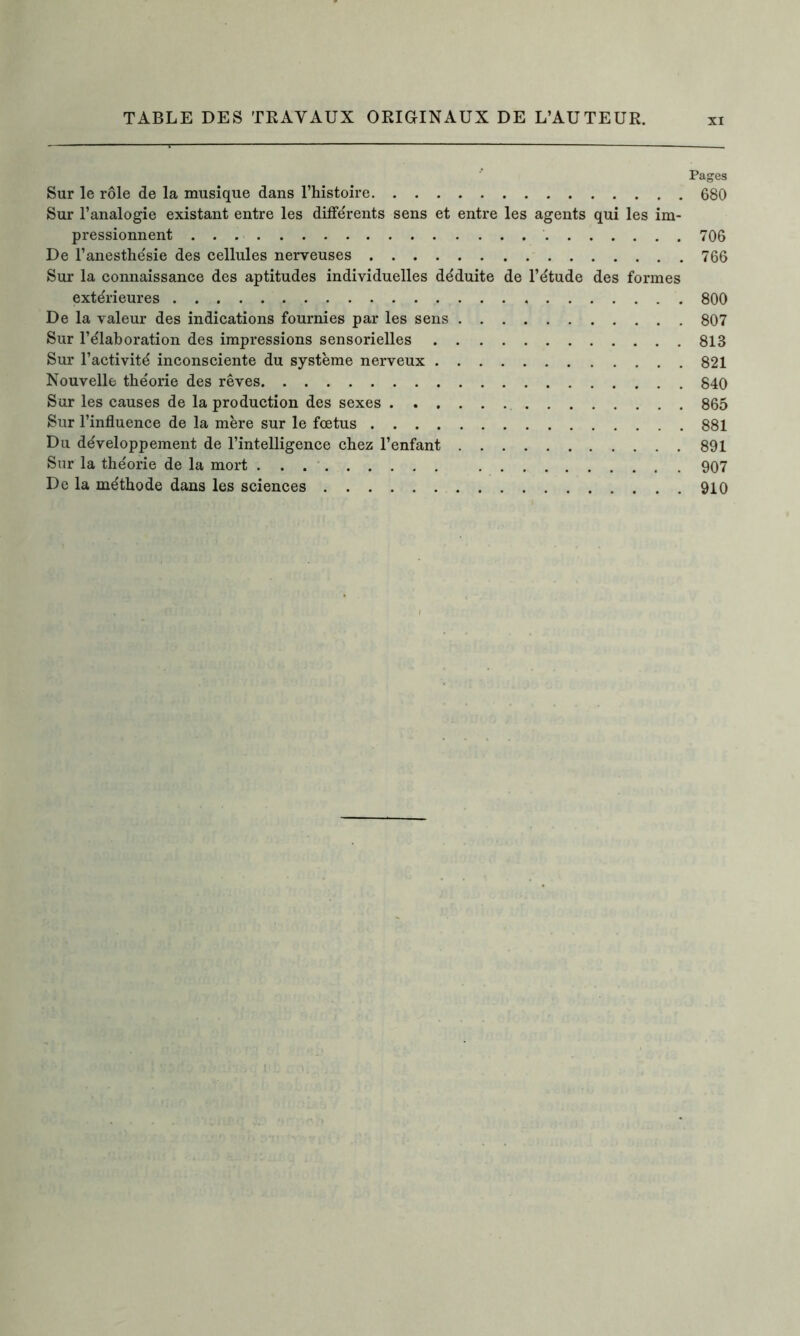 Pages Sur le rôle de la musique dans l’histoire 680 Sur l’analogie existant entre les différents sens et entre les agents qui les im- pressionnent 706 De l’anesthésie des cellules nerveuses 766 Sur la connaissance des aptitudes individuelles déduite de l’étude des formes extérieures 800 De la valeur des indications fournies par les sens 807 Sur l’élaboration des impressions sensorielles 813 Sur l’activité inconsciente du système nerveux 821 Nouvelle théorie des rêves 840 Sur les causes de la production des sexes 865 Sur l’influence de la mère sur le fœtus 881 Du développement de l’intelligence chez l’enfant 891 Sur la théorie de la mort 907 De la méthode dans les sciences 910