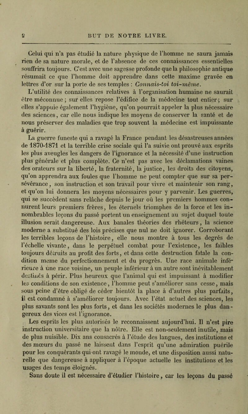 Celui qui n’a pas étudié la nature physique de l’homme ne saura jamais rien de sa nature morale, et de l’absence de ces connaissances essentielles souffrira toujours. C’est avec une sagesse profonde que la philosophie antique résumait ce que l’homme doit apprendre dans cette maxime gravée en lettres d’or sur la porte de ses temples : Connais-toi toi-même. L’utilité des connaissances relatives à l’organisation humaine ne saurait être méconnue ; sur elles repose l’édifice de la médecine tout entier-; sur elles s’appuie également l’hygiène, qu’on pourrait appeler la plus nécessaire des sciences, car elle nous indique les moyens de conserver la santé et de nous préserver des maladies que trop souvent la médecine est impuissante à guérir. La guerre funeste qui a ravagé la France pendant les désastreuses années de 1870-1871 et la terrible crise sociale qui l’a suivie ont prouvé aux esprits les plus aveugles les dangers de l’ignorance et la nécessité d’une instruction plus générale et plus complète. Ce n’est pas avec les déclamations vaines des orateurs sur la liberté, la fraternité, la justice, les droits des citoyens, qu’on apprendra aux foules que l’homme ne peut compter que sur sa per- sévérance , son instruction et son travail pour vivre et maintenir son rang, et qu’on lui donnera les moyens nécessaires pour y parvenir. Les guerres, qui se succèdent sans relâche depuis le jour où les premiers hommes con- nurent leurs premiers frères, les éternels triomphes de la force et les in- nombrables leçons du passé portent un enseignement au sujet duquel toute illusion serait dangereuse. Aux banales théories des rhéteurs, la science moderne a substitué des lois précises que nul ne doit ignorer. Corroborant les terribles leçons de l’histoire, elle nous montre à tous les degrés de l’échelle vivante, dans le perpétuel combat pour l’existence, les faibles toujours détruits au profit des forts, et dans cette destruction fatale la con- dition meme du perfectionnement et du progrès. Une race animale infé- rieure à une race voisine, un peuple inférieur à un autre sont inévitablement destinés à périr. Plus heureux que l’animal qui est impuissant à modifier les conditions de son existence, l’homme peut s’améliorer sans cesse, mais sous peine d’être obligé de céder bientôt la place à d’autres plus parfaits, il est condamné à s’améliorer toujours. Avec l’état actuel des sciences, les plus savants sont les plus forts, et dans les sociétés modernes le plus dan- gereux des vices est l’ignorance. Les esprits les plus autorisés le reconnaissent aujourd’hui. Il n’est pire instruction universitaire que la nôtre. Elle est non-seulement inutile, mais de plus nuisible. Dix. ans consacrés à l’étude des langues, des institutions et des mœurs du passé ne laissent dans l’esprit qu’une admiration puérile pour les conquérants qui ont ravagé le monde, et une disposition aussi natu- relle que dangereuse à appliquer à l’époque actuelle les institutions et les usages des temps éloignés. Sans doute il est nécessaire d’étudier l’histoire, car les leçons du passé