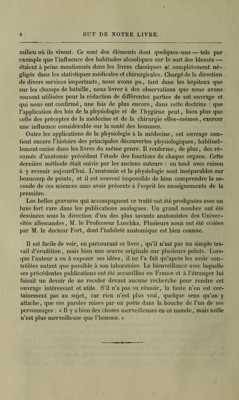 milieu où ils vivent. Ce sont des éléments dont quelques-uns — tels par exemple que l’influence des habitudes alcooliques sur le sort des blessés — étaient à peine mentionnés dans les livres classiques et complètement né- gligés dans les statistiques médicales et chirurgicales. Chargé de la direction de divers services importants, nous avons pu, tant dans les hôpitaux que sur les champs de bataille, nous livrer à des observations que nous avons souvent utilisées pour la rédaction de différentes parties de cet ouvrage et qui nous ont confirmé, une fois de plus encore, dans cette doctrine : que l’application des lois de la physiologie et de l’hygiène peut, bien plus que celle des préceptes de la médecine et de la chirurgie elles-mêmes, exercer une influence considérable sur la santé des hommes. Outre les applications de la physiologie à la médecine, cet ouvrage con- tient encore l’histoire des principales découvertes physiologiques, habituel- lement omise dans les livres du même genre. Il renferme, de plus, des ré- sumés d’anatomie précédant l’étude des fonctions de chaque organe. Cette dernière méthode était suivie par les anciens auteurs : on tend avec raison à y revenir aujourd’hui. L’anatomie et la physiologie sont inséparables sur beaucoup de points, et il est souvent impossible de bien comprendre la se- conde de ces sciences sans avoir présents à l’esprit les enseignements de la première. Les belles gravures qui accompagnent ce traité ont été prodiguées avec un luxe fort rare dans les publications analogues. Un grand nombre ont été dessinées sous la direction d’un des plus savants anatomistes des Univer- sités allemandes, M. le Professeur Luschka. Plusieurs nous ont été cédées par M. le docteur Fort, dont l’habileté anatomique est bien connue. Il est facile de voir, en parcourant ce livre, qu’il n’est pas un simple tra- vail d’érudition, mais bien une œuvre originale sur plusieurs points. Lors- que l’auteur a eu à exposer ses idées, il ne l’a fait qu’après les avoir con- trôlées autant que possible à son laboratoire. La bienveillance avec laquelle ses précédentes publications ont été accueillies en France et à l’étranger lui faisait un devoir de ne reculer devant aucune recherche pour rendre cet ouvrage intéressant et utile. S’il n’a pas su réussir, la faute n’en est cer- tainement pas au sujet, car rien n’est plus vrai, quelque sens qu’on y attache, que ces paroles mises par un poète dans la bouche de l’un de ses personnages : « Il y a bien des choses merveilleuses en ce monde, mais nulle n’est plus merveilleuse que l’homme. »