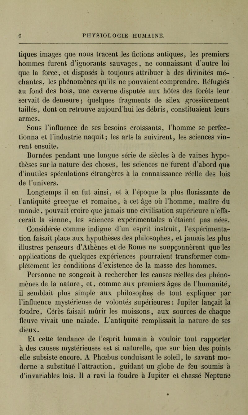 tiques images que nous tracent les fictions antiques, les premiers hommes furent d’ignorants sauvages, ne connaissant d’autre loi que la force, et disposés à toujours attribuer à des divinités mé- chantes, les phénomènes qu’ils ne pouvaient comprendre. Réfugiés au fond des bois, une caverne disputée aux hôtes des forêts leur servait de demeure ; quelques fragments de silex grossièrement taillés, dont on retrouve aujourd’hui les débris, constituaient leurs armes. Sous l’influence de ses besoins croissants, l’homme se perfec- tionna et l’industrie naquit; les arts la suivirent, les sciences vin- rent ensuite. Bornées pendant une longue série de siècles à de vaines hypo- thèses sur la nature des choses, les sciences ne furent d’abord que d’inutiles spéculations étrangères à la connaissance réelle des lois de l’univers. Longtemps il en fut ainsi, et à l’époque la plus florissante de l’antiquité grecque et romaine, à cet âge où l’homme, maître du monde, pouvait croire que jamais une civilisation supérieure n’effa- cerait la sienne, les sciences expérimentales n’étaient pas nées. Considérée comme indigne d’un esprit instruit, l’expérimenta- tion faisait place aux hypothèses des philosophes, et jamais les plus illustres penseurs d’Athènes et de Rome ne soupçonnèrent que les applications de quelques expériences pourraient transformer com- plètement les conditions d’existence do la masse des hommes. Personne ne songeait à rechercher les causes réelles des phéno- mènes de la nature, et, comme aux premiers âges de l’humanité, il semblait plus simple aux philosophes de tout expliquer par l’influence mystérieuse de volontés supérieures : Jupiter lançait la foudre, Cérès faisait mûrir les moissons, aux sources de chaque fleuve vivait une naïade. L’antiquité remplissait la nature de ses dieux. Et cette tendance de l’esprit humain à vouloir tout rapporter à des causes mystérieuses est si naturelle, que sur bien des points elle subsiste encore. A Phœbus conduisant le soleil, le savant mo- derne a substitué l’attraction, guidant un globe de feu soumis à d’invariables lois. Il a ravi la foudre à Jupiter et chassé Neptune