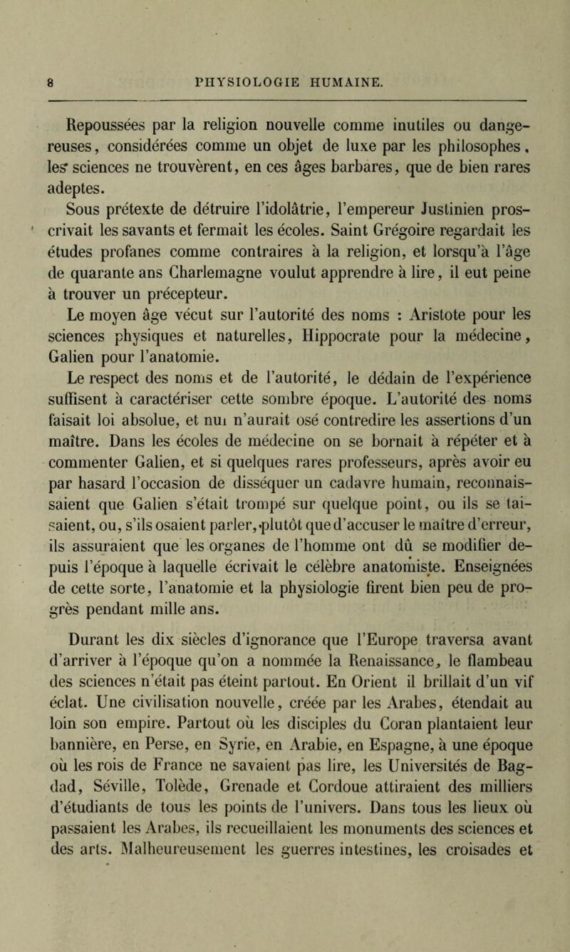 Repoussées par la religion nouvelle comme inutiles ou dange- reuses , considérées comme un objet de luxe par les philosophes, le? sciences ne trouvèrent, en ces âges barbares, que de bien rares adeptes. Sous prétexte de détruire l’idolâtrie, l’empereur Justinien pros- crivait les savants et fermait les écoles. Saint Grégoire regardait les études profanes comme contraires à la religion, et lorsqu’à l’âge de quarante ans Charlemagne voulut apprendre à lire, il eut peine à trouver un précepteur. Le moyen âge vécut sur l’autorité des noms : Aristote pour les sciences physiques et naturelles, Hippocrate pour la médecine, Galien pour l’anatomie. Le respect des noms et de l’autorité, le dédain de l’expérience suffisent à caractériser cette sombre époque. L’autorité des noms faisait loi absolue, et nui n’aurait osé contredire les assertions d’un maître. Dans les écoles de médecine on se bornait à répéter et à commenter Galien, et si quelques rares professeurs, après avoir eu par hasard l’occasion de disséquer un cadavre humain, reconnais- saient que Galien s’était trompé sur quelque point, ou ils se tai- saient, ou, s’ils osaient parler, .plutôt que d’accuser le maître d’erreur, ils assuraient que les organes de l’homme ont du se modifier de- puis l’époque à laquelle écrivait le célèbre anatomiste. Enseignées de cette sorte, l’anatomie et la physiologie firent bien peu de pro- grès pendant mille ans. Durant les dix siècles d’ignorance que l’Europe traversa avant d’arriver à l’époque qu’on a nommée la Renaissance,, le flambeau des sciences n’était pas éteint partout. En Orient il brillait d’un vif éclat. Une civilisation nouvelle, créée par les Arabes, étendait au loin son empire. Partout où les disciples du Coran plantaient leur bannière, en Perse, en Syrie, en Arabie, en Espagne, à une époque où les rois de France ne savaient pas lire, les Universités de Bag- dad, Séville, Tolède, Grenade et Cordoue attiraient des milliers d’étudiants de tous les points de l’univers. Dans tous les lieux où passaient les Arabes, ils recueillaient les monuments des sciences et des arts. Malheureusement les guerres intestines, les croisades et