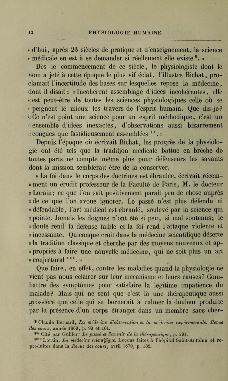 «d’hui, après 23 siècles de pratique et d’enseignement, la science «médicale en est à se demander si réellement elle existe*. » Dès le commencement de ce siècle, le physiologiste dont le nom a jeté à cette époque le plus vif éclat, l’illustre Bichat, pro- clamait l’incertitude des bases sur lesquelles repose la médecine, dont il disait : « Incohérent assemblage d’idées incohérentes, elle «est peut-être de toutes les sciences physiologiques celle où se «peignent le mieux les travers de l’esprit humain. Que dis-je? «Ce n’est point une science pour un esprit méthodique, c’est un «ensemble d’idées inexactes, d’observations aussi bizarrement «conçues que fastidieusement assemblées **. » Depuis l’époque où écrivait Bichat, les progrès de la physiolo- gie ont été tels que la tradition médicale battue en brèche de toutes parts ne compte même plus pour défenseurs les savants dont la mission semblerait être de la conserver. « La foi dans le corps des doctrines est ébranlée, écrivait récem- «ment un érudit professeur de la Faculté de Paris, M. le docteur «Lorain; ce que l’on sait positivement paraît peu de chose auprès « de ce que l’on avoue ignorer. Le passé n’est plus défendu ni «défendable, l’art médical est ébranlé, soulevé par la science qui «pointe. Jamais les dogmes n’ont été si peu, si mal soutenus; le « doute rend la défense faible et la foi rend l’attaque violente et « incessante. Quiconque croit dans la médecine scientifique déserte « la tradition classique et cherche par des moyens nouveaux et ap- « propriés à faire une nouvelle médecine, qui ne soit plus un art « conjectural ***. » Que faire, en effet, contre les maladies quand la physiologie ne vient pas nous éclairer sur leur mécanisme et leurs causes? Com- battre des symptômes pour satisfaire la légitime impatience du malade? Mais qui ne sent que c’est là une thérapeutique aussi grossière que celle qui se bornerait à calmer la douleur produite par la présence d’un corps étranger dans un membre sans cher- * Claude Bernard, La médecine d'observation et la médecine expérimentale. Revue des cours, année 1869, p. 99 et 101. ** Cité par Gubler: Le passé et l'avenir de la thérapeutique, p. 291. *** Lorain, Za médecine scientifique. Leçons faites à l’hôpital Saint-Antoine et re- produites dans la Revue des cours, avril 1870, p. 182.