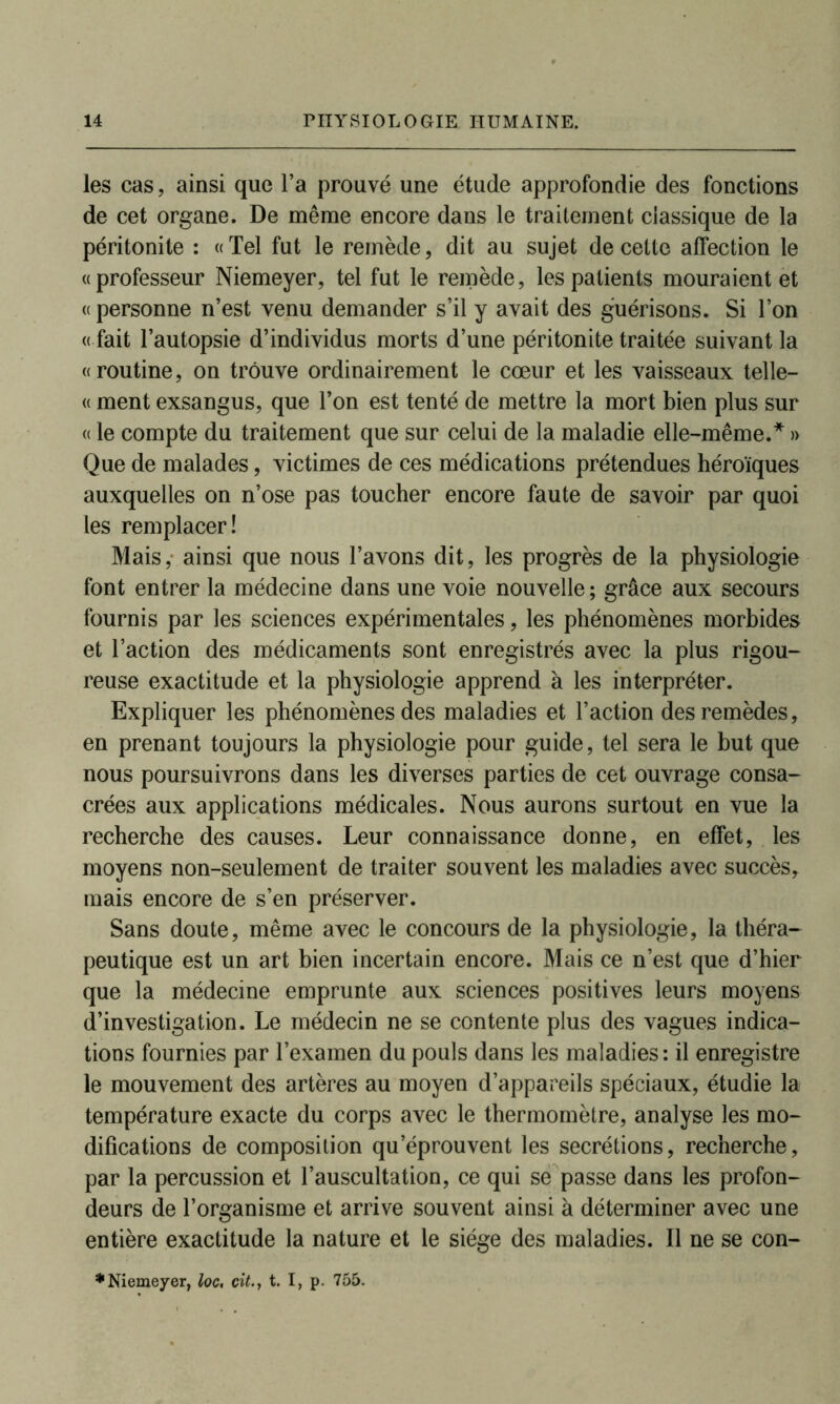 les cas, ainsi que l’a prouvé une étude approfondie des fonctions de cet organe. De même encore dans le traitement classique de la péritonite : «Tel fut le remède, dit au sujet de cette affection le «professeur Niemeyer, tel fut le remède, les patients mouraient et « personne n’est venu demander s’il y avait des guérisons. Si l’on « fait l’autopsie d’individus morts d’une péritonite traitée suivant la «routine, on trouve ordinairement le cœur et les vaisseaux telle— « ment exsangus, que l’on est tenté de mettre la mort bien plus sur « le compte du traitement que sur celui de la maladie elle-même.* » Que de malades, victimes de ces médications prétendues héroïques auxquelles on n’ose pas toucher encore faute de savoir par quoi les remplacer! Mais, ainsi que nous l’avons dit, les progrès de la physiologie font entrer la médecine dans une voie nouvelle ; grâce aux secours fournis par les sciences expérimentales, les phénomènes morbides et l’action des médicaments sont enregistrés avec la plus rigou- reuse exactitude et la physiologie apprend à les interpréter. Expliquer les phénomènes des maladies et l’action des remèdes, en prenant toujours la physiologie pour guide, tel sera le but que nous poursuivrons dans les diverses parties de cet ouvrage consa- crées aux applications médicales. Nous aurons surtout en vue la recherche des causes. Leur connaissance donne, en effet, les moyens non-seulement de traiter souvent les maladies avec succès, mais encore de s’en préserver. Sans doute, même avec le concours de la physiologie, la théra- peutique est un art bien incertain encore. Mais ce n’est que d’hier que la médecine emprunte aux sciences positives leurs moyens d’investigation. Le médecin ne se contente plus des vagues indica- tions fournies par l’examen du pouls dans les maladies: il enregistre le mouvement des artères au moyen d’appareils spéciaux, étudie la température exacte du corps avec le thermomètre, analyse les mo- difications de composition qu’éprouvent les secrétions, recherche, par la percussion et l’auscultation, ce qui se passe dans les profon- deurs de l’organisme et arrive souvent ainsi à déterminer avec une entière exactitude la nature et le siège des maladies. Il ne se con- * Niemeyer, loc, citt. I, p. 755.
