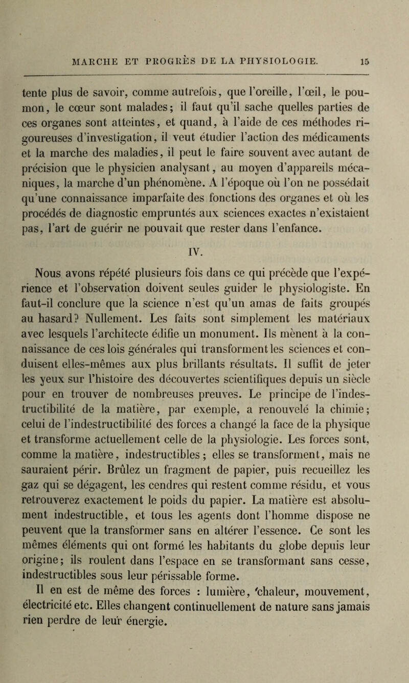 tente plus de savoir, comme autrefois, que l’oreille, l’œil, le pou- mon , le cœur sont malades ; il faut qu’il sache quelles parties de ces organes sont atteintes, et quand, à l’aide de ces méthodes ri- goureuses d’investigation, il veut étudier l’action des médicaments et la marche des maladies, il peut le faire souvent avec autant de précision que le physicien analysant, au moyen d’appareils méca- niques, la marche d’un phénomène. A l’époque où l’on ne possédait qu’une connaissance imparfaite des fonctions des organes et où les procédés de diagnostic empruntés aux sciences exactes n’existaient pas, l’art de guérir ne pouvait que rester dans l’enfance. IV. Nous avons répété plusieurs fois dans ce qui précède que l’expé- rience et l’observation doivent seules guider le physiologiste. En faut-il conclure que la science n’est qu’un amas de faits groupés au hasard? Nullement. Les faits sont simplement les matériaux avec lesquels l’architecte édifie un monument. Ils mènent à la con- naissance de ces lois générales qui transforment les sciences et con- duisent elles-mêmes aux plus brillants résultats. Il suffit de jeter les yeux sur l’histoire des découvertes scientifiques depuis un siècle pour en trouver de nombreuses preuves. Le principe de l’indes- tructibilité de la matière, par exemple, a renouvelé la chimie; celui de l’indestructibilité des forces a changé la face de la physique et transforme actuellement celle de la physiologie. Les forces sont, comme la matière, indestructibles ; elles se transforment, mais ne sauraient périr. Brûlez un fragment de papier, puis recueillez les gaz qui se dégagent, les cendres qui restent comme résidu, et vous retrouverez exactement le poids du papier. La matière est absolu- ment indestructible, et tous les agents dont l’homme dispose ne peuvent que la transformer sans en altérer l’essence. Ce sont les mêmes éléments qui ont formé les habitants du globe depuis leur origine; ils roulent dans l’espace en se transformant sans cesse, indestructibles sous leur périssable forme. Il en est de même des forces : lumière, 'chaleur, mouvement, électricité etc. Elles changent continuellement de nature sans jamais rien perdre de leur énergie.