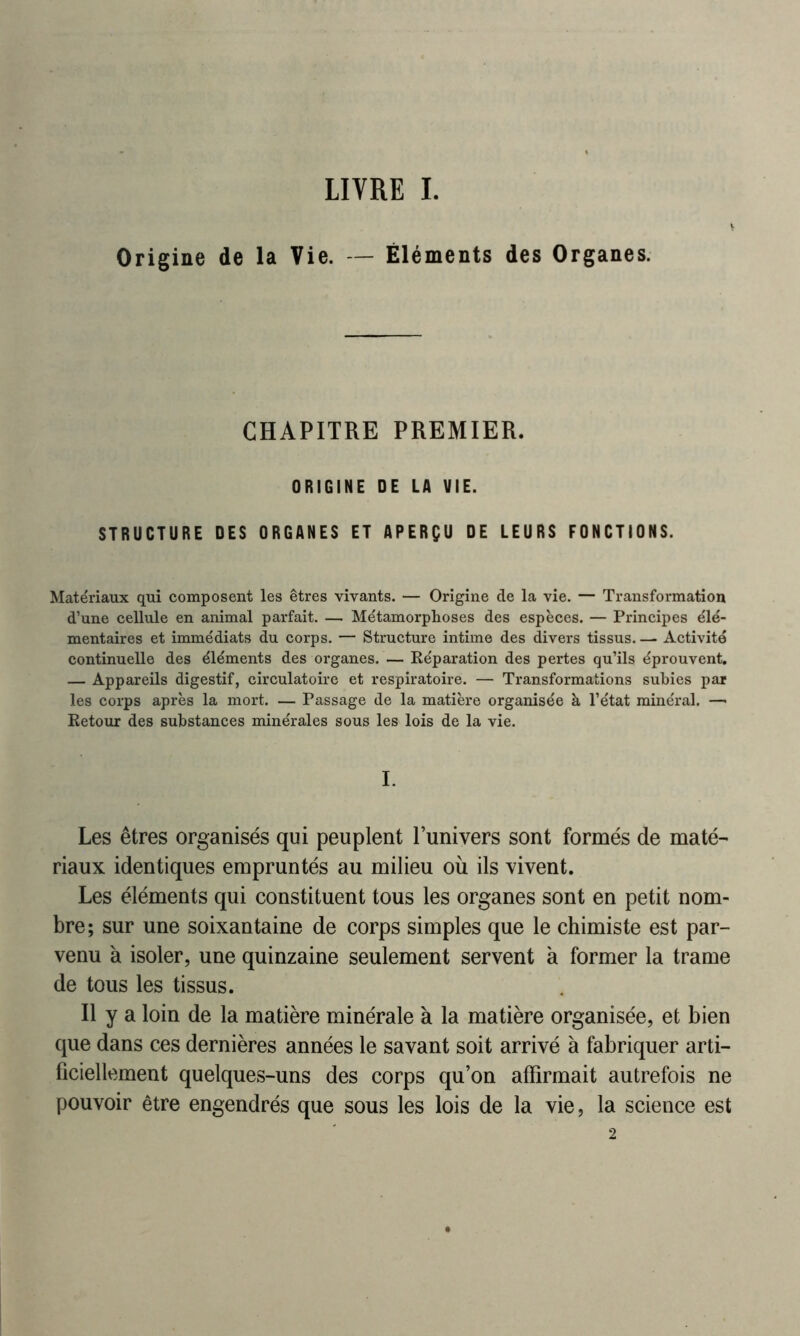 LIVRE I. Origine de la Vie. — Éléments des Organes. CHAPITRE PREMIER. ORIGINE DE LA VIE. STRUCTURE DES ORGANES ET APERÇU DE LEURS FONCTIONS. Matériaux qui composent les êtres vivants. — Origine de la vie. — Transformation d’une cellule en animal parfait. — Métamorphoses des espèces. — Principes élé- mentaires et immédiats du corps. — Structure intime des divers tissus. — Activité continuelle des éléments des organes. — Réparation des pertes qu’ils éprouvent. — Appareils digestif, circulatoire et respiratoire. — Transformations subies par les corps après la mort. — Passage de la matière organisée à l’état minéral. — Retour des substances minérales sous les lois de la vie. I. Les êtres organisés qui peuplent l’univers sont formés de maté- riaux identiques empruntés au milieu où ils vivent. Les éléments qui constituent tous les organes sont en petit nom- bre; sur une soixantaine de corps simples que le chimiste est par- venu à isoler, une quinzaine seulement servent à former la trame de tous les tissus. Il y a loin de la matière minérale à la matière organisée, et bien que dans ces dernières années le savant soit arrivé à fabriquer arti- ficiellement quelques-uns des corps qu’on affirmait autrefois ne pouvoir être engendrés que sous les lois de la vie, la science est 2