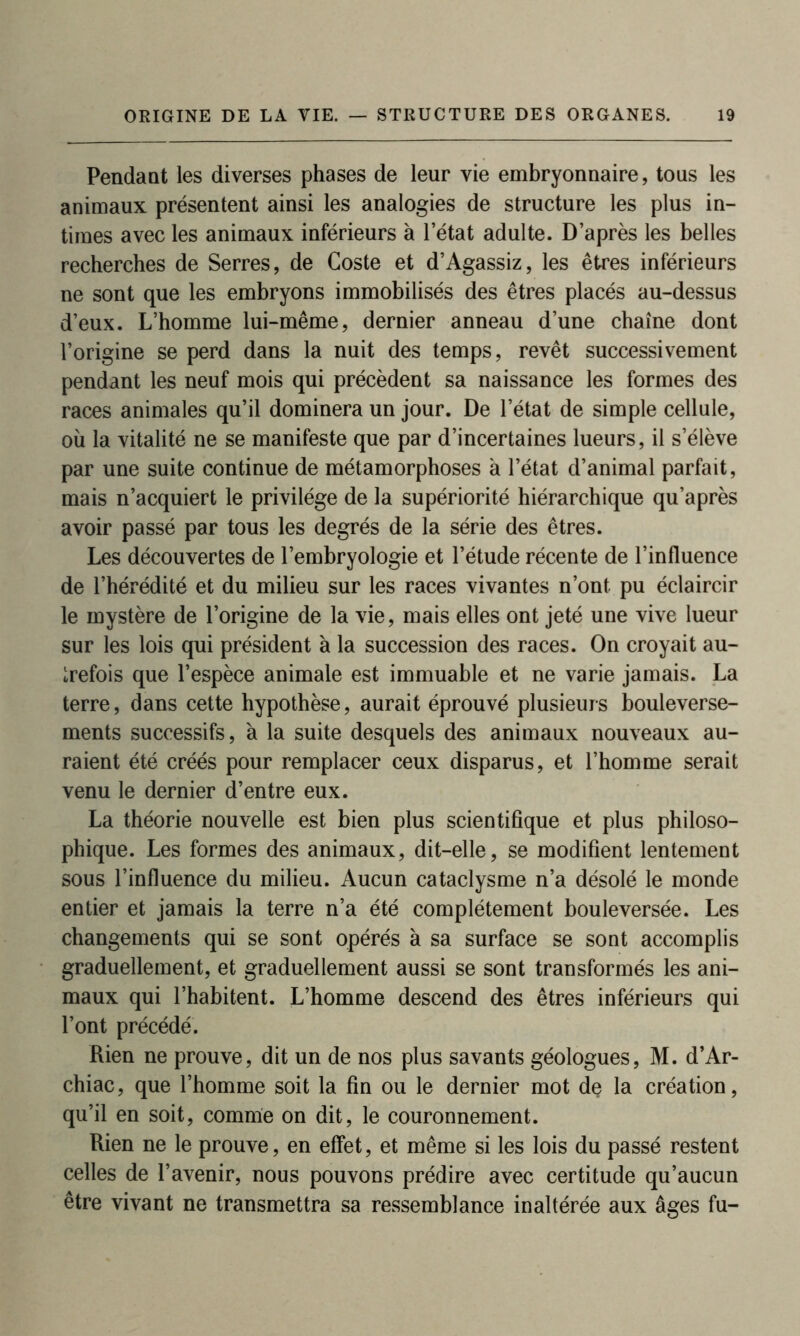 Pendant les diverses phases de leur vie embryonnaire, tous les animaux présentent ainsi les analogies de structure les plus in- times avec les animaux inférieurs à l’état adulte. D’après les belles recherches de Serres, de Goste et d’Agassiz, les êtres inférieurs ne sont que les embryons immobilisés des êtres placés au-dessus d’eux. L’homme lui-même, dernier anneau d’une chaîne dont l’origine se perd dans la nuit des temps, revêt successivement pendant les neuf mois qui précèdent sa naissance les formes des races animales qu’il dominera un jour. De l’état de simple cellule, où la vitalité ne se manifeste que par d’incertaines lueurs, il s’élève par une suite continue de métamorphoses à l’état d’animal parfait, mais n’acquiert le privilège de la supériorité hiérarchique qu’après avoir passé par tous les degrés de la série des êtres. Les découvertes de l’embryologie et l’étude récente de l’influence de l’hérédité et du milieu sur les races vivantes n’ont pu éclaircir le mystère de l’origine de la vie, mais elles ont jeté une vive lueur sur les lois qui président à la succession des races. On croyait au- trefois que l’espèce animale est immuable et ne varie jamais. La terre, dans cette hypothèse, aurait éprouvé plusieurs bouleverse- ments successifs, à la suite desquels des animaux nouveaux au- raient été créés pour remplacer ceux disparus, et l’homme serait venu le dernier d’entre eux. La théorie nouvelle est bien plus scientifique et plus philoso- phique. Les formes des animaux, dit-elle, se modifient lentement sous l’influence du milieu. Aucun cataclysme n’a désolé le monde entier et jamais la terre n’a été complètement bouleversée. Les changements qui se sont opérés à sa surface se sont accomplis graduellement, et graduellement aussi se sont transformés les ani- maux qui l’habitent. L’homme descend des êtres inférieurs qui l’ont précédé. Rien ne prouve, dit un de nos plus savants géologues, M. d’Ar- chiac, que l’homme soit la fin ou le dernier mot de la création, qu’il en soit, comme on dit, le couronnement. Rien ne le prouve, en effet, et même si les lois du passé restent celles de l’avenir, nous pouvons prédire avec certitude qu’aucun être vivant ne transmettra sa ressemblance inaltérée aux âges fu-