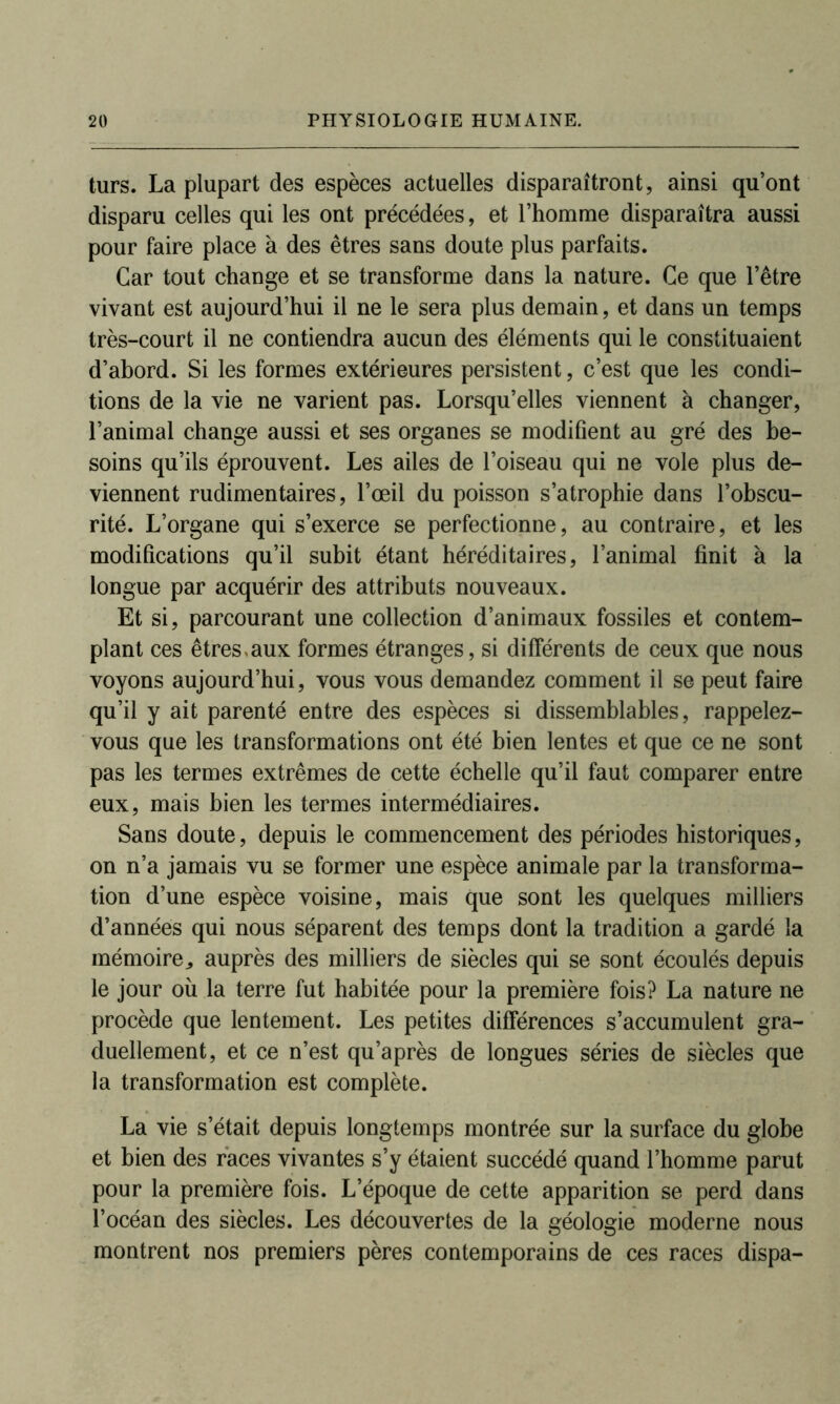 turs. La plupart des espèces actuelles disparaîtront, ainsi qu’ont disparu celles qui les ont précédées, et l’homme disparaîtra aussi pour faire place à des êtres sans doute plus parfaits. Car tout change et se transforme dans la nature. Ce que l’être vivant est aujourd’hui il ne le sera plus demain, et dans un temps très-court il ne contiendra aucun des éléments qui le constituaient d’abord. Si les formes extérieures persistent, c’est que les condi- tions de la vie ne varient pas. Lorsqu’elles viennent à changer, l’animal change aussi et ses organes se modifient au gré des be- soins qu’ils éprouvent. Les ailes de l’oiseau qui ne vole plus de- viennent rudimentaires, l’œil du poisson s’atrophie dans l’obscu- rité. L’organe qui s’exerce se perfectionne, au contraire, et les modifications qu’il subit étant héréditaires, l’animal finit à la longue par acquérir des attributs nouveaux. Et si, parcourant une collection d’animaux fossiles et contem- plant ces êtres «aux formes étranges, si différents de ceux que nous voyons aujourd’hui, vous vous demandez comment il se peut faire qu’il y ait parenté entre des espèces si dissemblables, rappelez- vous que les transformations ont été bien lentes et que ce ne sont pas les termes extrêmes de cette échelle qu’il faut comparer entre eux, mais bien les termes intermédiaires. Sans doute, depuis le commencement des périodes historiques, on n’a jamais vu se former une espèce animale par la transforma- tion d’une espèce voisine, mais que sont les quelques milliers d’années qui nous séparent des temps dont la tradition a gardé la mémoire,, auprès des milliers de siècles qui se sont écoulés depuis le jour où la terre fut habitée pour la première fois? La nature ne procède que lentement. Les petites différences s’accumulent gra- duellement, et ce n’est qu’après de longues séries de siècles que la transformation est complète. La vie s’était depuis longtemps montrée sur la surface du globe et bien des races vivantes s’y étaient succédé quand l’homme parut pour la première fois. L’époque de cette apparition se perd dans l’océan des siècles. Les découvertes de la géologie moderne nous montrent nos premiers pères contemporains de ces races dispa-