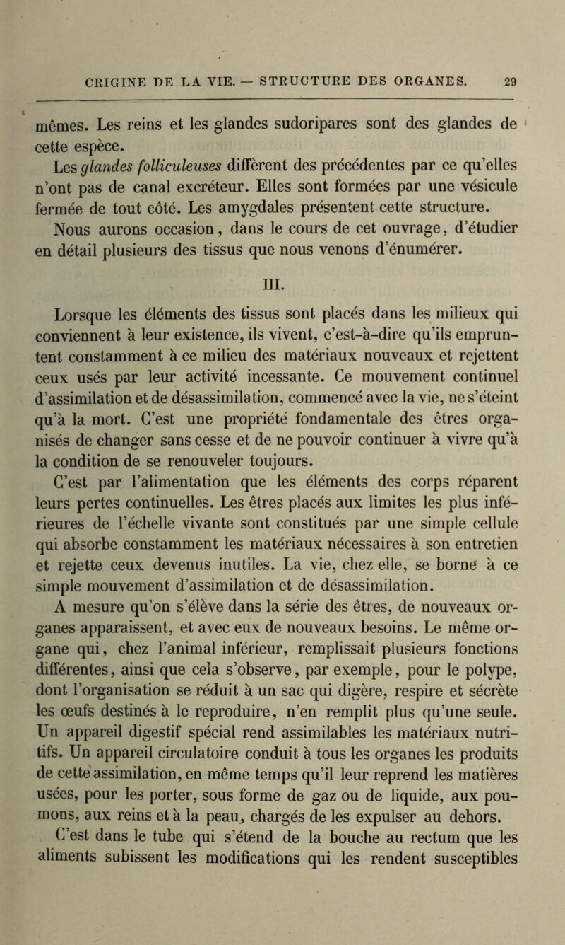 mêmes. Les reins et les glandes sudoripares sont des glandes de cette espèce. Les glandes folliculeuses diffèrent des précédentes par ce qu’elles n’ont pas de canal excréteur. Elles sont formées par une vésicule fermée de tout côté. Les amygdales présentent cette structure. Nous aurons occasion, dans le cours de cet ouvrage, d’étudier en détail plusieurs des tissus que nous venons d’énumérer. III. Lorsque les éléments des tissus sont placés dans les milieux qui conviennent à leur existence, ils vivent, c’est-à-dire qu’ils emprun- tent constamment à ce milieu des matériaux nouveaux et rejettent ceux usés par leur activité incessante. Ce mouvement continuel d’assimilation et de désassimilation, commencé avec la vie, ne s’éteint qu’à la mort. C’est une propriété fondamentale des êtres orga- nisés de changer sans cesse et de ne pouvoir continuer à vivre qu’à la condition de se renouveler toujours. C’est par l’alimentation que les éléments des corps réparent leurs pertes continuelles. Les êtres placés aux limites les plus infé- rieures de l’échelle vivante sont constitués par une simple cellule qui absorbe constamment les matériaux nécessaires à son entretien et rejette ceux devenus inutiles. La vie, chez elle, se borne à ce simple mouvement d’assimilation et de désassimilation. A mesure qu’on s’élève dans la série des êtres, de nouveaux or- ganes apparaissent, et avec eux de nouveaux besoins. Le même or- gane qui, chez l’animal inférieur, remplissait plusieurs fonctions différentes, ainsi que cela s’observe, par exemple, pour le polype, dont l’organisation se réduit à un sac qui digère, respire et sécrète les œufs destinés à le reproduire, n’en remplit plus qu’une seule. Un appareil digestif spécial rend assimilables les matériaux nutri- tifs. Un appareil circulatoire conduit à tous les organes les produits de cette assimilation, en même temps qu’il leur reprend les matières usées, pour les porter, sous forme de gaz ou de liquide, aux pou- mons, aux reins et à la peau„ chargés de les expulser au dehors. C’est dans le tube qui s’étend de la bouche au rectum que les aliments subissent les modifications qui les rendent susceptibles
