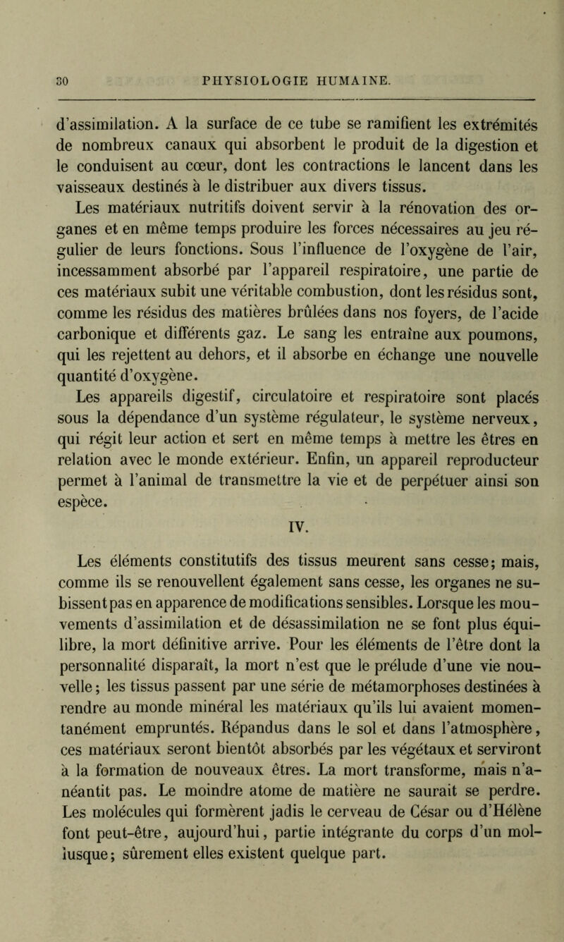d’assimilation. A la surface de ce tube se ramifient les extrémités de nombreux canaux qui absorbent le produit de la digestion et le conduisent au cœur, dont les contractions le lancent dans les vaisseaux destinés à le distribuer aux divers tissus. Les matériaux nutritifs doivent servir à la rénovation des or- ganes et en même temps produire les forces nécessaires au jeu ré- gulier de leurs fonctions. Sous l’influence de l’oxygène de l’air, incessamment absorbé par l’appareil respiratoire, une partie de ces matériaux subit une véritable combustion, dont les résidus sont, comme les résidus des matières brûlées dans nos foyers, de l’acide carbonique et différents gaz. Le sang les entraîne aux poumons, qui les rejettent au dehors, et il absorbe en échange une nouvelle quantité d’oxygène. Les appareils digestif, circulatoire et respiratoire sont placés sous la dépendance d’un système régulateur, le système nerveux, qui régit leur action et sert en même temps à mettre les êtres en relation avec le monde extérieur. Enfin, un appareil reproducteur permet à l’animal de transmettre la vie et de perpétuer ainsi son espèce. IV. Les éléments constitutifs des tissus meurent sans cesse; mais, comme ils se renouvellent également sans cesse, les organes ne su- bissent pas en apparence de modifications sensibles. Lorsque les mou- vements d’assimilation et de désassimilation ne se font plus équi- libre, la mort définitive arrive. Pour les éléments de l’être dont la personnalité disparaît, la mort n’est que le prélude d’une vie nou- velle ; les tissus passent par une série de métamorphoses destinées à rendre au monde minéral les matériaux qu’ils lui avaient momen- tanément empruntés. Répandus dans le sol et dans l’atmosphère, ces matériaux seront bientôt absorbés par les végétaux et serviront à la formation de nouveaux êtres. La mort transforme, mais n’a- néantit pas. Le moindre atome de matière ne saurait se perdre. Les molécules qui formèrent jadis le cerveau de César ou d’Hélène font peut-être, aujourd’hui, partie intégrante du corps d’un mol- lusque; sûrement elles existent quelque part.