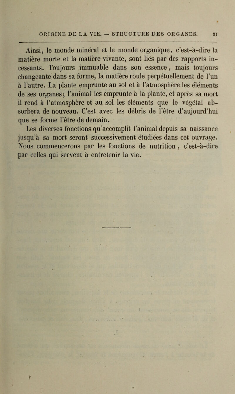 Ainsi, le monde minéral et le monde organique, c’est-à-dire la matière morte et la matière vivante, sont liés par des rapports in- cessants. Toujours immuable dans son essence, mais toujours changeante dans sa forme, la matière roule perpétuellement de l’un à l’autre. La plante emprunte au sol et à l’atmosphère les éléments de ses organes; l’animal les emprunte à la plante, et après sa mort il rend à l’atmosphère et au sol les éléments que le végétal ab- sorbera de nouveau. C’est avec les débris de l’être d’aujourd’hui que se forme l’être de demain. Les diverses fonctions qu’accomplit l’animal depuis sa naissance jusqu’à sa mort seront successivement étudiées dans cet ouvrage. Nous commencerons par les fonctions de nutrition, c’est-à-dire par celles qui servent à entretenir la vie.