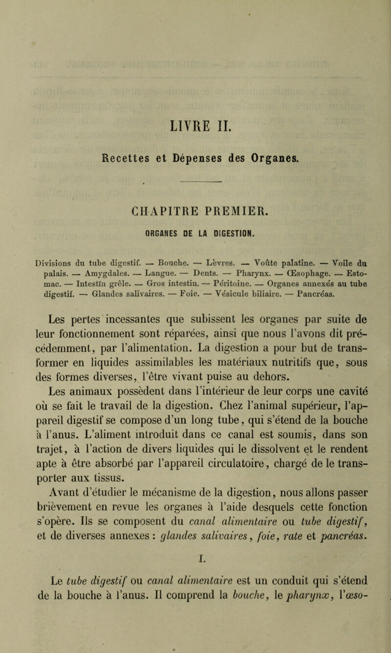 Recettes et Dépenses des Organes. CHAPITRE PREMIER. ORGANES DE LA DIGESTION. Divisions du tube digestif. — Bouche. — Lèvres. — Voûte palatine. — Voile du palais. — Amygdales. — Langue. — Dents. — Pharynx. — Œsophage. — Esto- mac. — Intestin grêle. — Gros intestin. — Péritoine. — Organes annexés au tube digestif. —• Glandes salivaires. — Foie. — Vésicule biliaire. — Pancréas. Les pertes incessantes que subissent les organes par suite de leur fonctionnement sont réparées, ainsi que nous l’avons dit pré- cédemment, par l’alimentation. La digestion a pour but de trans- former en liquides assimilables les matériaux nutritifs que, sous des formes diverses, l’être vivant puise au dehors. Les animaux possèdent dans l’intérieur de leur corps une cavité où se fait le travail de la digestion. Chez l’animal supérieur, l’ap- pareil digestif se compose d’un long tube, qui s’étend de la bouche a l’anus. L’aliment introduit dans ce canal est soumis, dans son trajet, à l’action de divers liquides qui le dissolvent et le rendent apte à être absorbé par l’appareil circulatoire, chargé de le trans- porter aux tissus. Avant d’étudier le mécanisme de la digestion, nous allons passer brièvement en revue les organes à l’aide desquels cette fonction s’opère. Ils se composent du canal alimentaire ou tube digestif, et de diverses annexes : glandes salivaires, foie, rate et pancréas. I. Le tube digestif ou canal alimentaire est un conduit qui s’étend de la bouche à l’anus. Il comprend la bouche, le pharynx, l’œso-