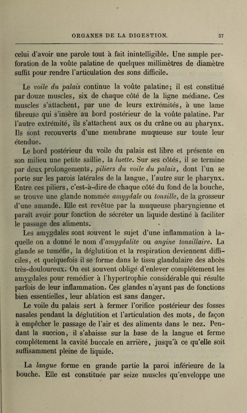 celui d’avoir une parole tout à fait inintelligible. Une simple per- foration de la voûte palatine de quelques millimètres de diamètre suffît pour rendre l’articulation des sons difficile. Le voile du palais continue la voûte palatine; il est constitué par douze muscles, six de chaque côté de la ligne médiane. Ces muscles s’attachent, par une de leurs extrémités, à une lame fibreuse qui s’insère au bord postérieur de la voûte palatine. Par l’autre extrémité, ils s’attachent aux os du crâne ou au pharynx. Us sont recouverts d’une membrane muqueuse sur toute leur étendue. Le bord postérieur du voile du palais est libre et présente en son milieu une petite saillie, la luette. Sur ses côtés, il se termine par deux prolongements, piliers du voile du palais, dont l’un se porte sur les parois latérales de la langue, l’autre sur le pharynx. Entre ces piliers, c’est-à-dire de chaque côté du fond de la bouche, se trouve une glande nommée amygdale ou tonsille, de la grosseur d’une amande. Elle est revêtue par la muqueuse pharyngienne et paraît avoir pour fonction de sécréter un liquide destiné à faciliter le passage des aliments. • . Les amygdales sont souvent le sujet d’une inflammation à la- quelle on a donné le nom d'amygdalite ou angine tonsillaire. La glande se tuméfie, la déglutition et la respiration deviennent diffi- ciles , et quelquefois il se forme dans le tissu glandulaire des abcès très-douloureux. On est souvent obligé d’enlever complètement les amygdales pour remédier à l’hypertrophie considérable qui résulte parfois de leur inflammation. Ces glandes n’ayant pas de fonctions bien essentielles, leur ablation est sans danger. Le voile du palais sert à fermer l’orifice postérieur des fosses nasales pendant la déglutition et l’articulation des mots, de façon à empêcher le passage de l’air et des aliments dans le nez. Pen- dant la succion, il s’abaisse sur la base de la langue et ferme complètement la cavité buccale en arrière, jusqu’à ce qu’elle soit suffisamment pleine de liquide. La langue forme en grande partie la paroi inférieure de la bouche. Elle est constituée par seize muscles qu’enveloppe une