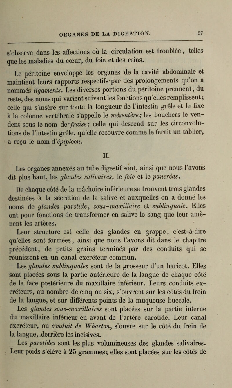 s’observe dans les affections où la circulation est troublée, telles que les maladies du cœur, du foie et des reins. Le péritoine enveloppe les organes de la cavité abdominale et maintient leurs rapports respectifs-par des prolongements qu’on a nommés ligaments. Les diverses portions du péritoine prennent, du reste, des noms qui varient suivant les fonctions qu’elles remplissent ; celle qui s’insère sur toute la longueur de l’intestin grêle et le fixe à la colonne vertébrale s’appelle le mésentère; les bouchers le ven- dent sous le nom dq* fraise; celle qui descend sur les circonvolu- tions de l’intestin grêle, qu’elle recouvre comme le ferait un tablier, a reçu le nom d’épiploon. IL Les organes annexés au tube digestif sont, ainsi que nous l’avons dit plus haut, les glandes salivaires, le foie et le pancréas. De chaque côté de la mâchoire inférieure se trouvent trois glandes destinées à la sécrétion de la salive et auxquelles on a donné les noms de glandes parotide, sous-maxillaire et sublinguale. Elles ont pour fonctions de transformer en salive le sang que leur amè- nent les artères. Leur structure est celle des glandes en grappe, c’est-à-dire qu’elles sont formées, ainsi que nous l’avons dit dans le chapitre précédent, de petits grains terminés par des conduits qui se réunissent en un canal excréteur commun. Les glandes sublinguales sont de la grosseur d’un haricot. Elles sont placées sous la partie antérieure de la langue de chaque côté de la face postérieure du maxillaire inférieur. Leurs conduits ex- créteurs, au nombre de cinq ou six, souvrent sur les côtés du frein de la langue, et sur différents points de la muqueuse buccale. Les glandes sous-maxillaires sont placées sur la partie interne du maxillaire inférieur en avant de l’artère carotide. Leur canal excréteur, ou conduit de Wharton, s’ouvre sur le côté du frein de la langue, .derrière les incisives. Les parotides sont les plus volumineuses des glandes salivaires. Leur poids s’élève à 25 grammes ; elles sont placées sur les côtés de