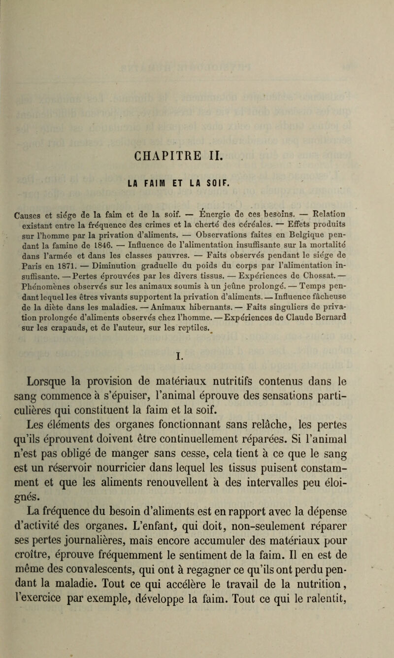 CHAPITRE II. LA FAIM ET LA SOIF. Causes et siège de la faim et de la soif. — Energie de ces besoins. — Relation existant entre la fréquence des crimes et la cherté des céréales. — Effets produits sur l’homme par la privation d’aliments. — Observations faites en Belgique pen- dant la famine de 1846. — Influence de l’alimentation insuffisante sur la mortalité dans l’armée et dans les classes pauvres. — Faits observés pendant le siège de Paris en 1871. — Diminution graduelle du poids du corps par l’alimentation in- suffisante.— Pertes éprouvées par les divers tissus. — Expériences de Chossat.— Phénomènes observés sur les animaux soumis à un jeûne prolongé. — Temps pen- dant lequel les êtres vivants supportent la privation d’aliments. — Influence fâcheuse de la diète dans les maladies.—Animaux hibernants.— Faits singuliers de priva- tion prolongée d’aliments observés chez l’homme. — Expériences de Claude Bernard sur les crapauds, et de l’auteur, sur les reptiles.^ I. Lorsque la provision de matériaux nutritifs contenus dans le sang commence à s’épuiser, l’animal éprouve des sensations parti- culières qui constituent la faim et la soif. Les éléments des organes fonctionnant sans relâche, les pertes qu’ils éprouvent doivent être continuellement réparées. Si l’animal n’est pas obligé de manger sans cesse, cela tient à ce que le sang est un réservoir nourricier dans lequel les tissus puisent constam- ment et que les aliments renouvellent à des intervalles peu éloi- gnés. La fréquence du besoin d’aliments est en rapport avec la dépense d’activité des organes. L’enfant, qui doit, non-seulement réparer ses pertes journalières, mais encore accumuler des matériaux pour croître, éprouve fréquemment le sentiment de la faim. Il en est de même des convalescents, qui ont à regagner ce qu’ils ont perdu pen- dant la maladie. Tout ce qui accélère le travail de la nutrition, l’exercice par exemple, développe la faim. Tout ce qui le ralentit,
