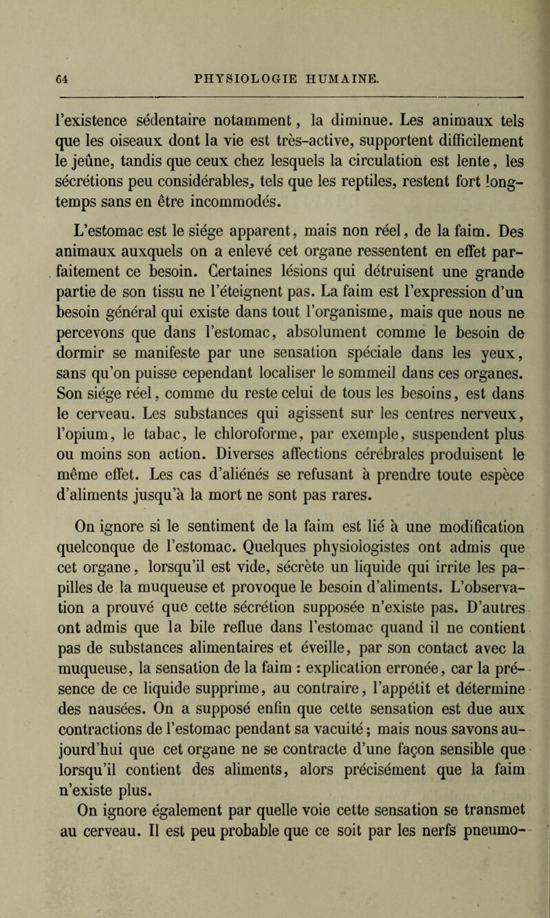 l’existence sédentaire notamment, la diminue. Les animaux tels que les oiseaux dont la vie est très-active, supportent difficilement le jeûne, tandis que ceux chez lesquels la circulation est lente, les sécrétions peu considérables^ tels que les reptiles, restent fort long- temps sans en être incommodés. L’estomac est le siège apparent, mais non réel, de la faim. Des animaux auxquels on a enlevé cet organe ressentent en effet par- faitement ce besoin. Certaines lésions qui détruisent une grande partie de son tissu ne l’éteignent pas. La faim est l’expression d’un besoin général qui existe dans tout l’organisme, mais que nous ne percevons que dans l’estomac, absolument comme le besoin de dormir se manifeste par une sensation spéciale dans les yeux, sans qu’on puisse cependant localiser le sommeil dans ces organes. Son siège réel, comme du reste celui de tous les besoins, est dans le cerveau. Les substances qui agissent sur les centres nerveux, l’opium, le tabac, le chloroforme, par exemple, suspendent plus ou moins son action. Diverses affections cérébrales produisent le même effet. Les cas d’aliénés se refusant à prendre toute espèce d’aliments jusqu a la mort ne sont pas rares. On ignore si le sentiment de la faim est lié à une modification quelconque de l’estomac. Quelques physiologistes ont admis que cet organe, lorsqu’il est vide, sécrète un liquide qui irrite les pa- pilles de la muqueuse et provoque le besoin d’aliments. L’observa- tion a prouvé que cette sécrétion supposée n’existe pas. D’autres ont admis que la bile reflue dans l’estomac quand il ne contient pas de substances alimentaires et éveille, par son contact avec la muqueuse, la sensation de la faim : explication erronée, car la pré- sence de ce liquide supprime, au contraire, l’appétit et détermine des nausées. On a supposé enfin que cette sensation est due aux contractions de l’estomac pendant sa vacuité ; mais nous savons au- jourd’hui que cet organe ne se contracte d’une façon sensible que lorsqu’il contient des aliments, alors précisément que la faim n’existe plus. On ignore également par quelle voie cette sensation se transmet au cerveau. Il est peu probable que ce soit par les nerfs pneuino-