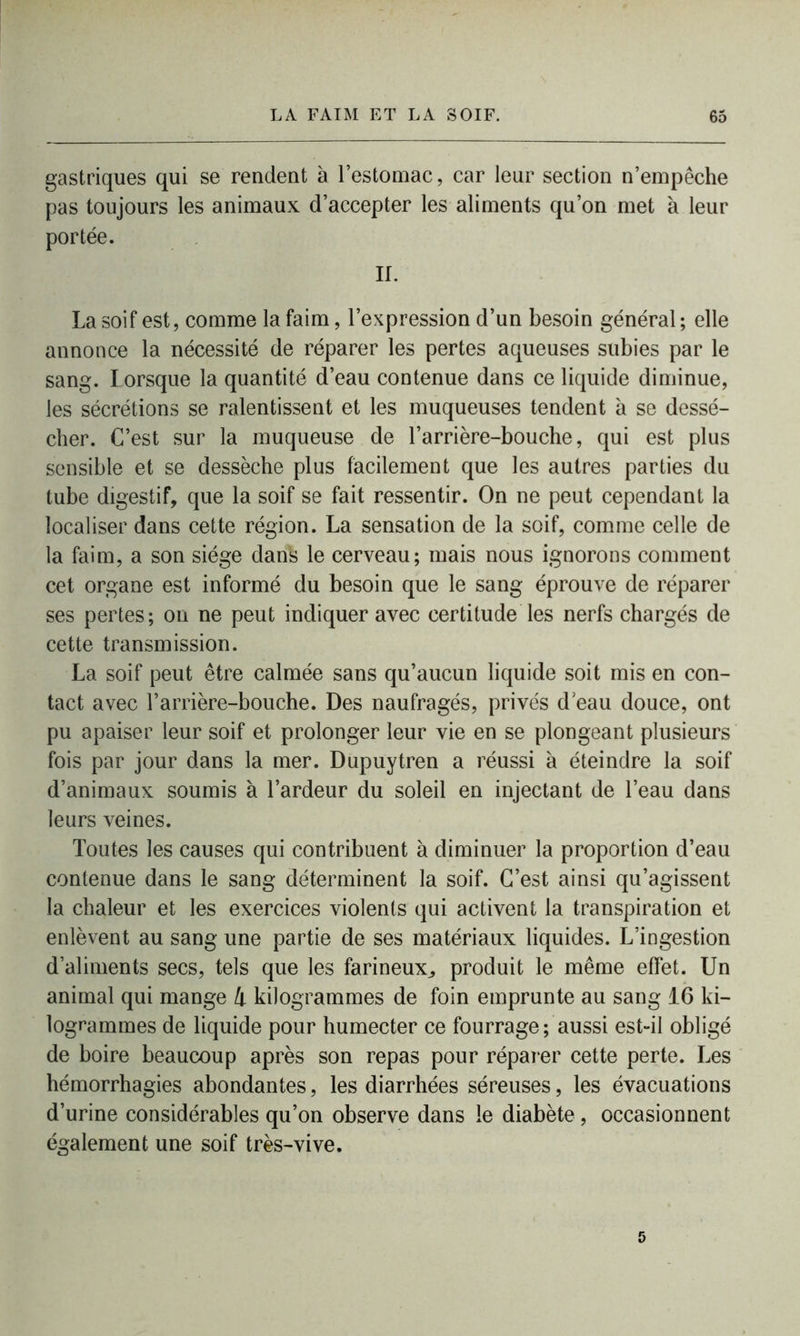 gastriques qui se rendent à l’estomac, car leur section n’empêche pas toujours les animaux d’accepter les aliments qu’on met à leur portée. II. La soif est, comme la faim, l’expression d’un besoin général ; elle annonce la nécessité de réparer les pertes aqueuses subies par le sang. Lorsque la quantité d’eau contenue dans ce liquide diminue, les sécrétions se ralentissent et les muqueuses tendent a se dessé- cher. C’est sur la muqueuse de l’arrière-bouche, qui est plus sensible et se dessèche plus facilement que les autres parties du tube digestif, que la soif se fait ressentir. On ne peut cependant la localiser dans cette région. La sensation de la soif, comme celle de la faim, a son siège dank le cerveau; mais nous ignorons comment cet organe est informé du besoin que le sang éprouve de réparer ses pertes; on ne peut indiquer avec certitude les nerfs chargés de cette transmission. La soif peut être calmée sans qu’aucun liquide soit mis en con- tact avec l’arrière-bouche. Des naufragés, privés d eau douce, ont pu apaiser leur soif et prolonger leur vie en se plongeant plusieurs fois par jour dans la mer. Dupuytren a réussi à éteindre la soif d’animaux soumis à l’ardeur du soleil en injectant de l’eau dans leurs veines. Toutes les causes qui contribuent à diminuer la proportion d’eau contenue dans le sang déterminent la soif. C’est ainsi qu’agissent la chaleur et les exercices violents qui activent la transpiration et enlèvent au sang une partie de ses matériaux liquides. L’ingestion d’aliments secs, tels que les farineux, produit le même effet. Un animal qui mange 4 kilogrammes de foin emprunte au sang 16 ki- logrammes de liquide pour humecter ce fourrage; aussi est-il obligé de boire beaucoup après son repas pour réparer cette perte. Les hémorrhagies abondantes, les diarrhées séreuses, les évacuations d’urine considérables qu’on observe dans le diabète, occasionnent également une soif très-vive.