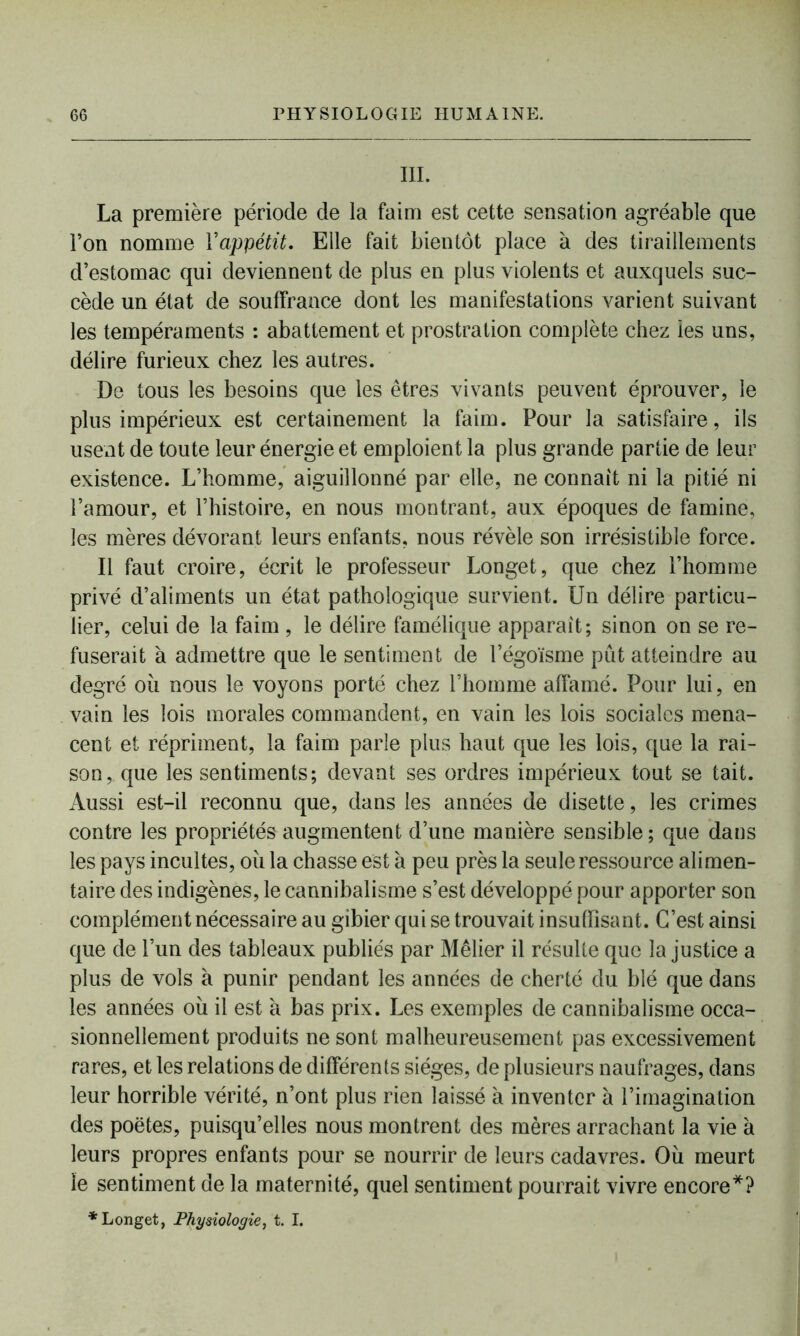 III. La première période de la faim est cette sensation agréable que Ton nomme Y appétit. Elle fait bientôt place à des tiraillements d’estomac qui deviennent de plus en plus violents et auxquels suc- cède un état de souffrance dont les manifestations varient suivant les tempéraments : abattement et prostration complète chez les uns, délire furieux chez les autres. De tous les besoins que les êtres vivants peuvent éprouver, le plus impérieux est certainement la faim. Pour la satisfaire, ils usent de toute leur énergie et emploient la plus grande partie de leur existence. L’homme, aiguillonné par elle, ne connaît ni la pitié ni l’amour, et l’histoire, en nous montrant, aux époques de famine, les mères dévorant leurs enfants, nous révèle son irrésistible force. Il faut croire, écrit le professeur Longet, que chez l’homme privé d’aliments un état pathologique survient. Un délire particu- lier, celui de la faim , le délire famélique apparaît; sinon on se re- fuserait à admettre que le sentiment de l’égoïsme pût atteindre au degré où nous le voyons porté chez l’homme affamé. Pour lui, en vain les lois morales commandent, en vain les lois sociales mena- cent et répriment, la faim parle plus haut que les lois, que la rai- son, que les sentiments; devant ses ordres impérieux tout se tait. Aussi est-il reconnu que, dans les années de disette, les crimes contre les propriétés augmentent d’une manière sensible ; que dans les pays incultes, ou la chasse est à peu près la seule ressource alimen- taire des indigènes, le cannibalisme s’est développé pour apporter son complément nécessaire au gibier qui se trouvait insuffisant. C’est ainsi que de l’un des tableaux publiés par Mêlier il résulte que la justice a plus de vols à punir pendant les années de cherté du blé que dans les années où il est à bas prix. Les exemples de cannibalisme occa- sionnellement produits ne sont malheureusement pas excessivement rares, et les relations de différents sièges, de plusieurs naufrages, dans leur horrible vérité, n’ont plus rien laissé à inventer à l’imagination des poètes, puisqu’elles nous montrent des mères arrachant la vie a leurs propres enfants pour se nourrir de leurs cadavres. Où meurt le sentiment de la maternité, quel sentiment pourrait vivre encore*? * Longet, Physiologie, t. I.
