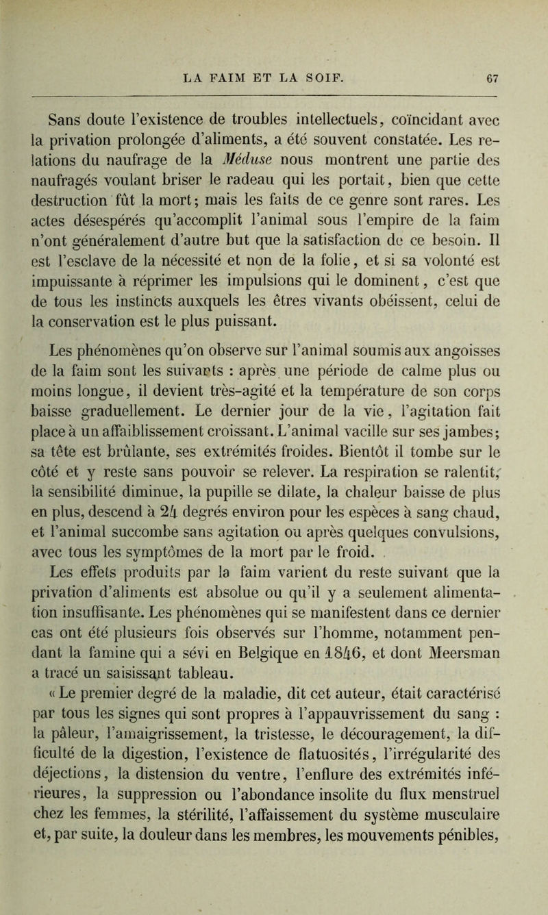 Sans doute l’existence de troubles intellectuels, coïncidant avec la privation prolongée d’aliments, a été souvent constatée. Les re- lations du naufrage de la Méduse nous montrent une partie des naufragés voulant briser le radeau qui les portait, bien que cette destruction fût la mort; mais les faits de ce genre sont rares. Les actes désespérés qu’accomplit l’animal sous l’empire de la faim n’ont généralement d’autre but que la satisfaction de ce besoin. Il est l’esclave de la nécessité et non de la folie, et si sa volonté est impuissante à réprimer les impulsions qui le dominent, c’est que de tous les instincts auxquels les êtres vivants obéissent, celui de la conservation est le plus puissant. Les phénomènes qu’on observe sur l’animal soumis aux angoisses de la faim sont les suivants : après une période de calme plus ou moins longue, il devient très-agité et la température de son corps baisse graduellement. Le dernier jour de la vie, l’agitation fait place à un affaiblissement croissant. L’animal vacille sur ses jambes; sa tête est brûlante, ses extrémités froides. Bientôt il tombe sur le côté et y reste sans pouvoir se relever. La respiration se ralentit,' la sensibilité diminue, la pupille se dilate, la chaleur baisse de plus en plus, descend à 24 degrés environ pour les espèces à sang chaud, et l’animal succombe sans agitation ou après quelques convulsions, avec tous les symptômes de la mort par le froid. Les effets produits par la faim varient du reste suivant que la privation d’aliments est absolue ou qu’il y a seulement alimenta- tion insuffisante. Les phénomènes qui se manifestent dans ce dernier cas ont été plusieurs fois observés sur l’homme, notamment pen- dant la famine qui a sévi en Belgique en 1846, et dont Meersman a tracé un saisissant tableau. « Le premier degré de la maladie, dit cet auteur, était caractérisé par tous les signes qui sont propres à l’appauvrissement du sang : la pâleur, l’amaigrissement, la tristesse, le découragement, la dif- ficulté de la digestion, l’existence de flatuosités, l’irrégularité des déjections, la distension du ventre, l’enflure des extrémités infé- rieures , la suppression ou l’abondance insolite du flux menstruel chez les femmes, la stérilité, l’affaissement du système musculaire et, par suite, la douleur dans les membres, les mouvements pénibles,