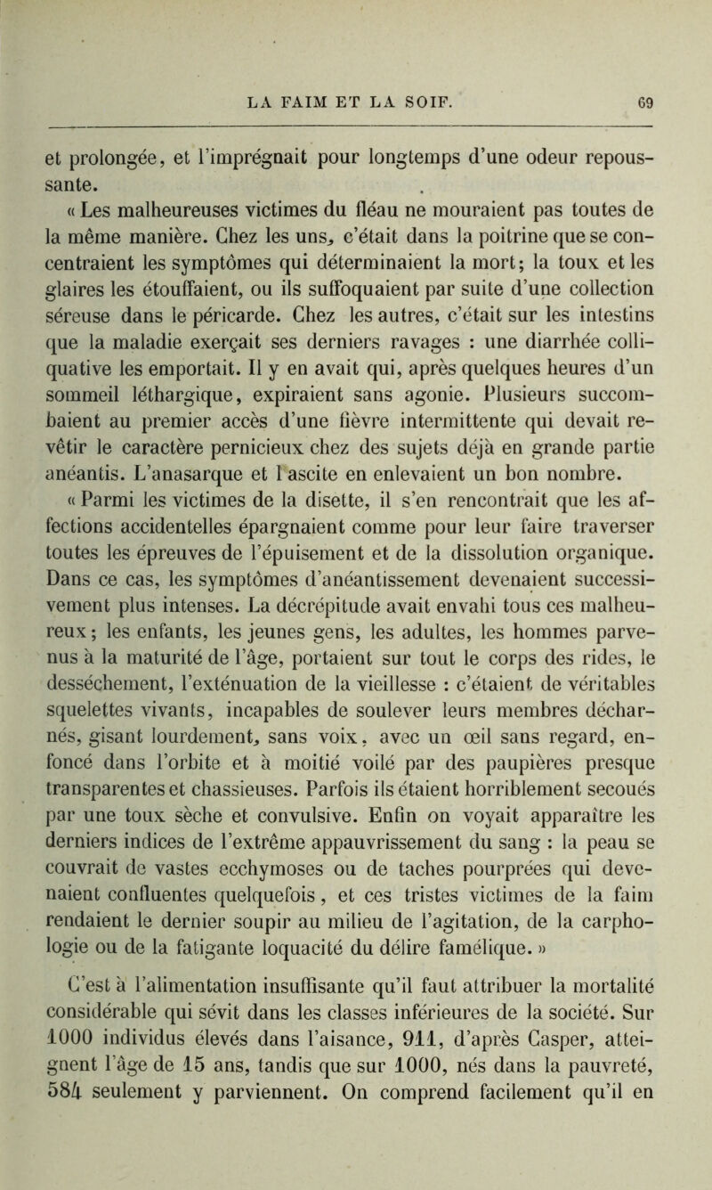 et prolongée, et l’imprégnait pour longtemps d’une odeur repous- sante. « Les malheureuses victimes du fléau ne mouraient pas toutes de la même manière. Chez les uns,, c’était dans la poitrine que se con- centraient les symptômes qui déterminaient la mort; la toux et les glaires les étouffaient, ou ils suffoquaient par suite d’une collection séreuse dans le péricarde. Chez les autres, c’était sur les intestins que la maladie exerçait ses derniers ravages : une diarrhée colli- quative les emportait. Il y en avait qui, après quelques heures d’un sommeil léthargique, expiraient sans agonie. Plusieurs succom- baient au premier accès d’une fièvre intermittente qui devait re- vêtir le caractère pernicieux chez des sujets déjà en grande partie anéantis. L’anasarque et I ascite en enlevaient un bon nombre. « Parmi les victimes de la disette, il s’en rencontrait que les af- fections accidentelles épargnaient comme pour leur faire traverser toutes les épreuves de l’épuisement et de la dissolution organique. Dans ce cas, les symptômes d’anéantissement devenaient successi- vement plus intenses. La décrépitude avait envahi tous ces malheu- reux ; les enfants, les jeunes gens, les adultes, les hommes parve- nus à la maturité de lage, portaient sur tout le corps des rides, le dessèchement, l’exténuation de la vieillesse : c’étaient de véritables squelettes vivants, incapables de soulever leurs membres déchar- nés, gisant lourdement., sans voix, avec un œil sans regard, en- foncé dans l’orbite et à moitié voilé par des paupières presque transparentes et chassieuses. Parfois ils étaient horriblement secoués par une toux sèche et convulsive. Enfin on voyait apparaître les derniers indices de l’extrême appauvrissement du sang : la peau se couvrait de vastes ecchymoses ou de taches pourprées qui deve- naient confluentes quelquefois, et ces tristes victimes de la faim rendaient le dernier soupir au milieu de l’agitation, de la carpho- logie ou de la fatigante loquacité du délire famélique. » C’est à l’alimentation insuffisante qu’il faut attribuer la mortalité considérable qui sévit dans les classes inférieures de la société. Sur 1000 individus élevés dans l’aisance, 911, d’après Casper, attei- gnent l’âge de 15 ans, tandis que sur 1000, nés dans la pauvreté, 584 seulement y parviennent. On comprend facilement qu’il en