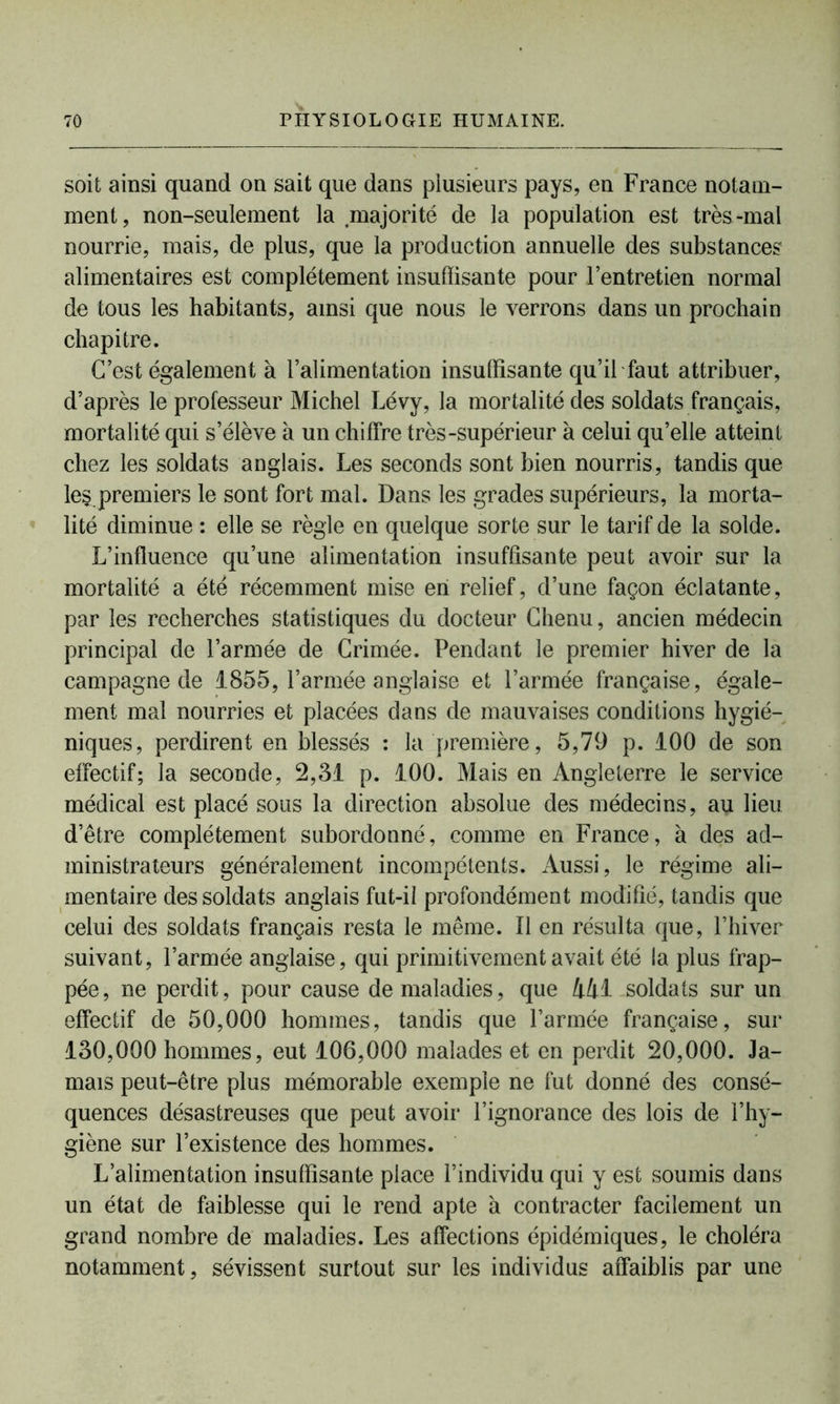 soit ainsi quand on sait que dans plusieurs pays, en France notam- ment, non-seulement la majorité de la population est très-mal nourrie, mais, de plus, que la production annuelle des substances alimentaires est complètement insuffisante pour l’entretien normal de tous les habitants, ainsi que nous le verrons dans un prochain chapitre. C’est également à l’alimentation insuffisante qu’il faut attribuer, d’après le professeur Michel Lévy, la mortalité des soldats français, mortalité qui s’élève à un chiffre très-supérieur à celui qu’elle atteint chez les soldats anglais. Les seconds sont bien nourris, tandis que les premiers le sont fort mal. Dans les grades supérieurs, la morta- lité diminue : elle se règle en quelque sorte sur le tarif de la solde. L’influence qu’une alimentation insuffisante peut avoir sur la mortalité a été récemment mise en relief, d’une façon éclatante, par les recherches statistiques du docteur Chenu, ancien médecin principal de l’armée de Crimée. Pendant le premier hiver de la campagne de 1855, l’armée anglaise et l’armée française, égale- ment mal nourries et placées dans de mauvaises conditions hygié- niques, perdirent en blessés : la première, 5,79 p. 100 de son effectif; la seconde, 2,31 p. 100. Mais en Angleterre le service médical est placé sous la direction absolue des médecins, au lieu d’être complètement subordonné, comme en France, à des ad- ministrateurs généralement incompétents. Aussi, le régime ali- mentaire des soldats anglais fut-il profondément modifié, tandis que celui des soldats français resta le même, fl en résulta que, l’hiver suivant, l’armée anglaise, qui primitivement avait été la plus frap- pée, ne perdit, pour cause de maladies, que 441 soldats sur un effectif de 50,000 hommes, tandis que l’armée française, sur 130,000 hommes, eut 106,000 malades et en perdit 20,000. Ja- mais peut-être plus mémorable exemple ne fut donné des consé- quences désastreuses que peut avoir l’ignorance des lois de l’hy- giène sur l’existence des hommes. L’alimentation insuffisante place l’individu qui y est soumis dans un état de faiblesse qui le rend apte à contracter facilement un grand nombre de maladies. Les affections épidémiques, le choléra notamment, sévissent surtout sur les individus affaiblis par une