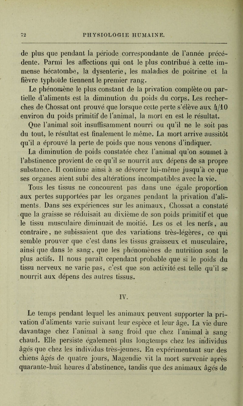 de plus que pendant la période correspondante de l’année précé- dente. Parmi les affections qui ont le plus contribué à cette im- mense hécatombe, la dysenterie, les maladies de poitrine et la fièvre typhoïde tiennent le premier rang. Le phénomène le plus constant de la privation complète ou par- tielle d’aliments est la diminution du poids du corps. Les recher- ches de Ghossat ont prouvé que lorsque celte perte s’élève aux 4/10 environ du poids primitif de l’animal, la mort en est le résultat. Que l’animal soit insuffisamment nourri ou qu’il ne le soit pas du tout, le résultat est finalement le même. La mort arrive aussitôt qu’il a éprouvé la perte de poids que nous venons d’indiquer. La diminution de poids constatée chez l’animal qu’on soumet à l’abstinence provient de ce qu’il se nourrit aux dépens de sa propre substance. Il continue ainsi à se dévorer lui-même jusqu’à ce que ses organes aient subi des altérations incompatibles avec la vie. Tous les tissus ne concourent pas dans une égale proportion aux pertes supportées par les organes pendant la privation d’ali- ments. Dans ses expériences sur les animaux, Ghossat a constaté que la graisse se réduisait au dixième de son poids primitif et que le tissu musculaire diminuait de moitié. Les os et les nerfs, au contraire, ne subissaient que des variations très-légères, ce qui semble prouver que c’est dans les tissus graisseux et musculaire, ainsique dans le sang, que les phénomènes de nutrition sont le plus actifs. Il nous paraît cependant probable que si le poids du tissu nerveux ne varie pas, c’est que son activité est telle qu’il se nourrit aux dépens des autres tissus. IV. Le temps pendant lequel les animaux peuvent supporter la pri- vation d’aliments varie suivant leur espèce et leur âge. La vie dure davantage chez l’animal à sang froid que chez l’animal à sang chaud. Elle persiste également plus longtemps chez les individus âgés que chez les individus très-jeunes. En expérimentant sur des chiens âgés de quatre jours, Magendie vit la mort survenir après quarante-huit heures d’abstinence, tandis que des animaux âgés de