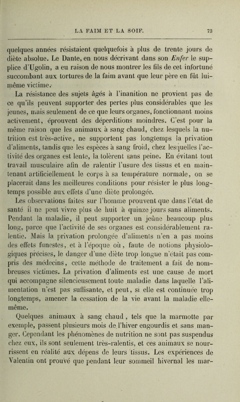 quelques années résistaient quelquefois à plus de trente jours de diète absolue. Le Dante, en nous décrivant dans son Enfer le sup- plice d’Ugolin, a eu raison de nous montrer les fils de cet infortuné succombant aux tortures de la faim avant que leur père en fût lui- même victime.- La résistance des sujets âgés à l’inanition ne provient pas de ce qu’ils peuvent supporter des pertes plus considérables que les jeunes, mais seulement de ce que leurs organes, fonctionnant moins activement, éprouvent des déperditions moindres. C’est pour la même raison que les animaux à sang chaud, chez lesquels la nu- trition est très-active, ne supportent pas longtemps la privation d’aliments, tandis que les espèces à sang froid, chez lesquelles l’ac- tivité des organes est lente, la tolèrent sans peine. En évitant tout travail musculaire afin de ralentir l’usure des tissus et en main- tenant artificiellement le corps à sa température normale, on se placerait dans les meilleures conditions pour résister le plus long- temps possible aux effets d’une diète prolongée. Les observations faites sur l’homme prouvent que dans l’état de santé il ne peut vivre plus de huit à quinze jours sans aliments. Pendant la maladie, il peut supporter un jeune beaucoup plus long, parce que l’activité de ses organes est considérablement ra- lentie. Mais la privation prolongée d’aliments n’en a pas moins des effets funestes, et à l’époque où, faute de notions physiolo- giques précises, le danger d’une diète trop longue n’était pas com- pris des médecins, cette méthode de traitement a fait de nom- breuses victimes. La privation d’aliments est une cause de mort qui accompagne silencieusement toute maladie dans laquelle l’ali- mentation n’est pas suffisante, et peut, si elle est continuée trop longtemps, amener la cessation de la vie avant la maladie elle- même. Quelques animaux à sang chaud, tels que la marmotte par exemple, passent plusieurs mois de l’hiver engourdis et sans man- ger. Cependant les phénomènes de nutrition ne sont pas suspendus chez eux, ils sont seulement très-ralentis, et ces animaux se nour- rissent en réalité aux dépens de leurs tissus. Les expériences de Valentin ont prouvé que pendant leur sommeil hivernal les mar-