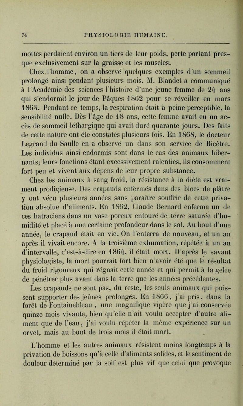 mottes perdaient environ un tiers de leur poids, perte portant pres- que exclusivement sur la graisse et les muscles. Chez.l’homme, on a observé quelques exemples d’un sommeil prolongé ainsi pendant plusieurs mois. M. Blandet a communiqué à l'Académie des sciences l’histoire d’une jeune femme de 24 ans qui s’endormit le jour de Pâques 1862 pour se réveiller en mars 1863. Pendant ce temps, la respiration était à peine perceptible, la sensibilité nulle. Dès l’âge de 18 ans, cette femme avait eu un ac- cès de sommeil léthargique qui avait duré quarante jours. Des faits de cette nature ont été constatés plusieurs fois. En 1868, le docteur Legrand du Saulle en a observé un dans son service de Bicêtre. Les individus ainsi endormis sont dans le cas des animaux hiber- nants; leurs fonctions étant excessivement ralenties, ils consomment fort peu et vivent aux dépens de leur propre substance. Chez les animaux a sang froid, la résistance à la diète est vrai- ment prodigieuse. Des crapauds enfermés dans des blocs de plâtre y ont vécu plusieurs années sans paraître souffrir de cette priva- tion absolue d’aliments. En 1862, Claude Bernard enferma un de ces batraciens dans un vase poreux entouré de terre saturée d’hu- midité et placé à une certaine profondeur dans le sol. Au bout d’une année, le crapaud était en vie. On l’enterra de nouveau, et un an après il vivait encore. A la troisième exhumation, répétée à un an d’intervalle, c’est-à-dire en 1864, il était mort. D’après le savant physiologiste, la mort pourrait fort bien n’avoir été que le résultat du froid rigoureux qui régnait cette année et qui permit à la gelée de pénétrer plus avant dans la terre que les années précédentes. Les crapauds ne sont pas, du reste, les seuls animaux qui puis- sent supporter des jeûnes prolongés. En 1866, j’ai pris, dans la forêt de Fontainebleau , une magnifique vipère que j’ai conservée quinze mois vivante, bien quelle n’ait voulu accepter d’autre ali- ment que de l’eau, j’ai voulu répéter la même expérience sur un orvet, mais au bout de trois mois il était mort. L’homme et les autres animaux résistent moins longtemps à la privation de boissons qu’à celle d’aliments solides, et le sentiment de douleur déterminé par la soif est plus vif que celui que provoque