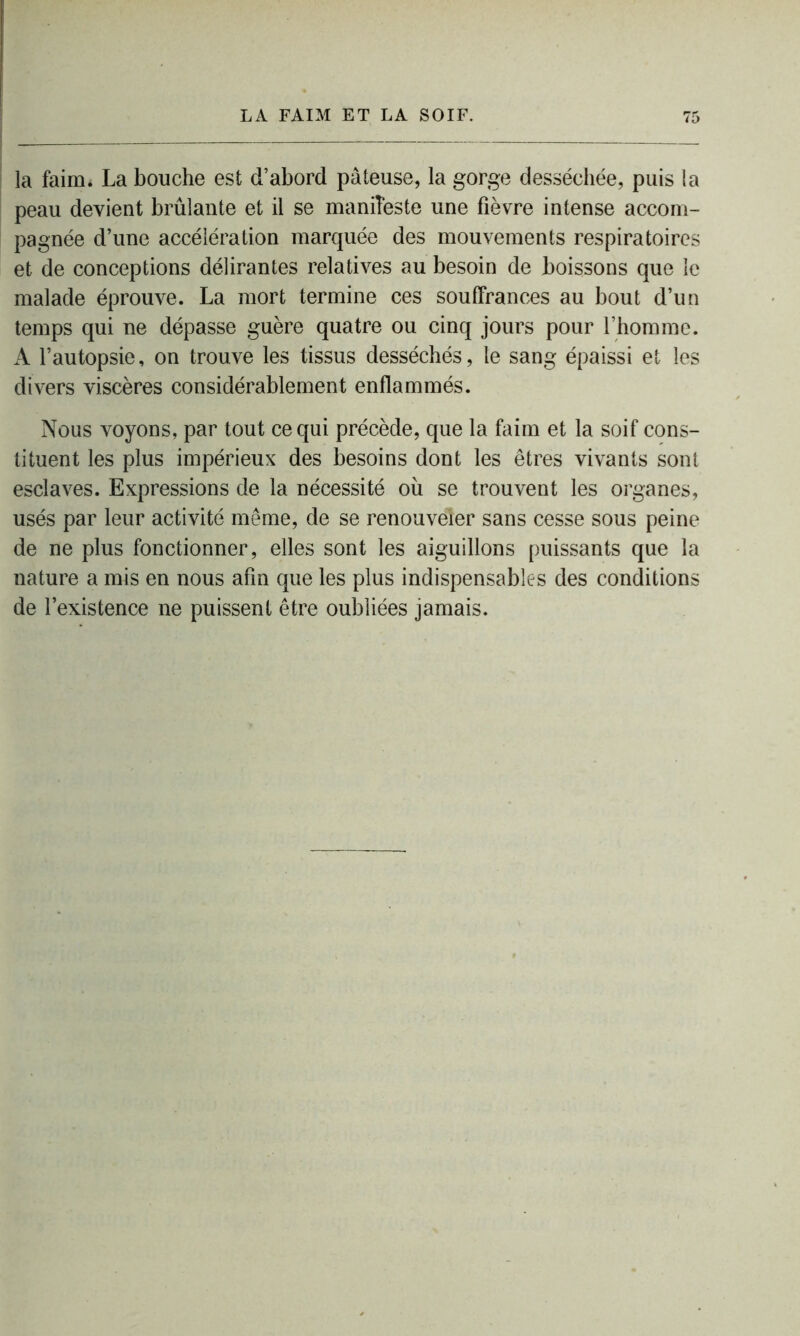 la faim. La bouche est d’abord pâteuse, la gorge desséchée, puis la peau devient brûlante et il se manifeste une fièvre intense accom- pagnée d’une accélération marquée des mouvements respiratoires et de conceptions délirantes relatives au besoin de boissons que le malade éprouve. La mort termine ces souffrances au bout d’un temps qui ne dépasse guère quatre ou cinq jours pour l’homme. A l’autopsie, on trouve les tissus desséchés, le sang épaissi et les divers viscères considérablement enflammés. Nous voyons, par tout ce qui précède, que la faim et la soif cons- tituent les plus impérieux des besoins dont les êtres vivants sont esclaves. Expressions de la nécessité où se trouvent les organes, usés par leur activité même, de se renouveler sans cesse sous peine de ne plus fonctionner, elles sont les aiguillons puissants que la nature a mis en nous afin que les plus indispensables des conditions de l’existence ne puissent être oubliées jamais.
