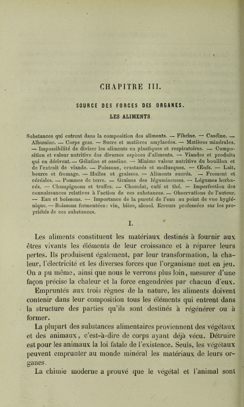 CHAPITRE III. SOURCE DES FORCES DES ORGANES. LES ALIMENTS Substances qui entrent dans la composition des aliments. — Fibrine. — Caséine. — Albumine. — Corps gras. — Sucre et matières amylacées. — Matières minérales. — Impossibilité de diviser les aliments en plastiques et respiratoires. — Compo- sition et valeur nutritive des diverses espèces d’aliments. — Viandes et produits qui en dérivent.— Gélatine et osséine. — Minime valeur nutritive du bouillon et de l’extrait de viande. — Poissons, crustacés et mollusques. — Œufs. — Lait, beurre et fromage. — Huiles et graisses. — Aliments sucrés. — Froment et céréales. — Pommes do terre. — Graines des légumineuses. — Légumes herba- cés. — Champignons et truffes. — Chocolat, café et thé. — Imperfection des connaissances relatives à l’action de ces substances Observations de l’auteur. — Eau et boissons. — Importance de la pureté de l’eau au point de vue hygié- nique. — Boissons fermentées : vin, bière, alcool. Erreurs professées sur les pro- priétés de ces substances. I. Les aliments constituent les matériaux destinés à fournir aux êtres vivants les éléments de leur croissance et à réparer leurs pertes. Ils produisent également, par leur transformation, la cha- leur, l’électricité et les diverses forces que l’organisme met en jeu. On a pu même, ainsi que nous le verrons plus loin, mesurer d’une façon précise la chaleur et la force engendrées par chacun d’eux. Empruntés aux trois règnes de la nature, les aliments doivent contenir dans leur composition tous les éléments qui entrent dans la structure des parties qu’ils sont destinés à régénérer ou à former. La plupart des substances alimentaires proviennent des végétaux et des animaux, c’est-à-dire de corps ayant déjà vécu. Détruire est pour les animaux la loi fatale de l’existence. Seuls, les végétaux peuvent emprunter au monde minéral les matériaux de leurs or- ganes. La chimie moderne a prouvé que le végétal et l’animal sont