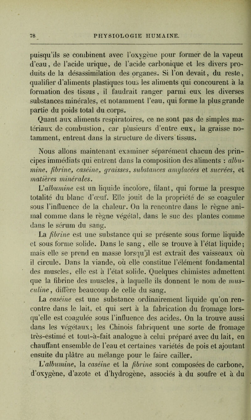 puisqu’ils se combinent avec l’oxygène pour former de la vapeui d’eau, de l’acide urique, de l’acide carbonique et les divers pro- duits de la désassimilation des organes. Si l’on devait, du reste, qualifier d’aliments plastiques tous les aliments qui concourent à la formation des tissus , il faudrait ranger parmi eux les diverses substances minérales, et notamment l’eau, qui forme la plus grande partie du poids total du corps. Quant aux aliments respiratoires, ce ne sont pas de simples ma- tériaux de combustion, car plusieurs d’entre eux, la graisse no- tamment, entrent dans la structure de divers tissus. Nous allons maintenant examiner séparément chacun des prin- cipes immédiats qui entrent dans la composition des aliments : albu- mine, fibrine, caséine, graisses, substances amylacées et sucrées, et matières minérales. Valbumine est un liquide incolore, filant, qui forme la presque totalité du blanc d’œuf. Elle jouit de la propriété de se coaguler sous l’influence de la chaleur. On la rencontre dans le règne ani- mal comme dans le règne végétal, dans le suc des plantes comme dans le sérum du sang. La fibrine est une substance qui se présente sous forme liquide et sous forme solide. Dans le sang, elle se trouve à l’état liquide; mais elle se prend en masse lorsqu’il est extrait des vaisseaux où il circule. Dans la viande, où elle constitue l’élément fondamental des muscles, elle est à l’état solide. Quelques chimistes admettent que la fibrine des muscles, à laquelle ils donnent le nom de mus- câline, diffère beaucoup de celle du sang. La caséine est une substance ordinairement liquide qu’on ren- contre dans le lait, et qui sert à la fabrication du fromage lors- qu’elle est coagulée sous l’influence des acides. On la trouve aussi dans les végétaux; les Chinois fabriquent une sorte de fromage très-estimé et tout-à-fait analogue à celui préparé avec du lait, en chauffant ensemble de l’eau et certaines variétés de pois et ajoutant ensuite du plâtre au mélange pour le faire cailler. L'albumine, la caséine et la fibrine sont composées de carbone, d’oxygène, d’azote et d’hydrogène, associés à du soufre et a du