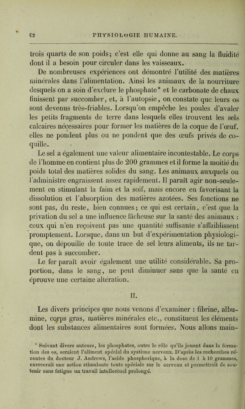 trois quarts de son poids ; c’est elle qui donne au sang la fluidité dont il a besoin pour circuler dans les vaisseaux. De nombreuses expériences ont démontré l’utilité des matières minérales dans l’alimentation. Ainsi les animaux de la nourriture desquels on a soin d’exclure le phosphate* et le carbonate de chaux finissent par succomber, et, à l’autopsie, on constate que leurs os sont devenus très-friables. Lorsqu’on empêche les poules d’avaler les petits fragments de terre dans lesquels elles trouvent les sels calcaires nécessaires pour former les matières de la coque de l’œuf, elles ne pondent plus ou ne pondent que des œufs privés de co- quille. Le sel a également une valeur alimentaire incontestable. Le corps de l’homme en contient plus de 200 grammes et il forme la moitié du poids total des matières solides du sang. Les animaux auxquels on l’administre engraissent assez rapidement. Il paraît agir non-seule- ment en stimulant la faim et la soif, mais encore en favorisant la dissolution et l’absorption des matières azotées. Ses fonctions ne sont pas, du reste, bien connues; ce qui est certain, c’est que la privation du sel a une influence fâcheuse sur la santé des animaux : ceux qui n’en reçoivent pas une quantité suffisante s’affaiblissent promptement. Lorsque, dans un but d’expérimentation physiologi- que, on dépouille de toute trace de sel leurs aliments, ils ne tar- dent pas à succomber. Le fer paraît avoir également une utilité considérable. Sa pro- portion, dans le sang, ne peut diminuer sans que la santé en éprouve une certaine altération. II. Les divers principes que nous venons d’examiner : fibrine, albu- mine, cokrps gras, matières minérales etc., constituent les éléments dont les substances alimentaires sont formées. Nous allons main- * Suivant divers auteurs, les phosphates, outre le rôle qu’ils jouent dans la forma- tion des os, seraient l’aliment spécial du système nerveux. D’après les recherches ré- centes du docteur J. Andrews, l’acide phosphorique, à la dose de 1 à 10 grammes, exercerait une action stimulante toute spéciale sur le cerveau et permettrait de sou- tenir sans fatigue un travail intellectuel prolongé.