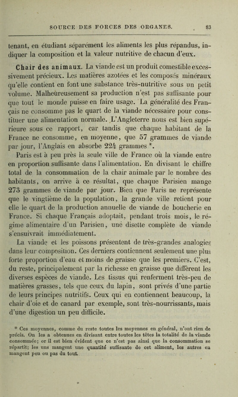 tenant, en étudiant séparément les aliments les plus répandus, in- diquer la composition et la valeur nutritive de chacun deux. Chair des animaux. La viande est un produit comestible exces- sivement précieux. Les matières azotées et les composés minéraux qu’elle contient en font une substance très-nutritive sous un petit volume. Malheureusement sa production n’est pas suffisante pour que tout le monde puisse en faire usage. La généralité des Fran- çais ne consomme pas le quart de la viande nécessaire pour cons- tituer une alimentation normale. L’Angleterre nous est bien supé- rieure sous ce rapport, car tandis que chaque habitant de la France ne consomme, en moyenne, que 57 grammes de viande par jour, l’Anglais en absorbe 224 grammes *. Paris est à peu près la seule ville de France où la viande entre en proportion suffisante dans l’alimentation. En divisant le chiffre total de la consommation de la chair animale par le nombre des habitants, on arrive à ce résultat, que chaque Parisien mange 273 grammes de viande par jour. Bien que Paris ne représente que le vingtième de la population, la grande ville retient pour elle le quart de la production annuelle de viande de boucherie en France. Si chaque Français adoptait, pendant trois mois, le ré- gime alimentaire d’un Parisien, uné disette complète de viande s’ensuivrait immédiatement. La viande et les poissons présentent de très-grandes analogies dans leur composition. Ces derniers contiennent seulement une plus forte proportion d’eau et moins de graisse que les premiers. C’est, du reste, principalement par la richesse en graisse que diffèrent les diverses espèces de viande. Les tissus qui renferment très-peu de matières grasses, tels que ceux du lapin, sont privés d’une partie de leurs principes nutritifs. Ceux qui en contiennent beaucoup, la chair d’oie et de canard par exemple, sont très-nourrissants, mais d’une digestion un peu difficile. * Ces moyennes, comme du reste toutes les moyennes en général, n’ont rien de précis. On les a obtenues en divisant entre toutes les têtes la totalité de la viande consommée ; or il est bien évident que ce n’est pas ainsi que la consommation se répartit; les uns mangent une quantité suffisante de cet aliment, les autres en mangent peu ou pas du tout.