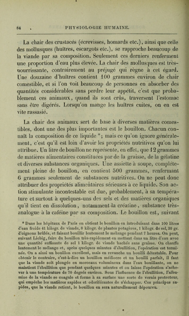 La chair des crustacés (écrevisses, homards etc.), ainsi que celle des mollusques (huîtres, escargots etc.), se rapproche beaucoup de la viande par sa composition. Seulement ces derniers renferment une proportion d’eau plus élevée. La chair des mollusques est très- nourrissante, contrairement au préjugé qui règne à cet égard. Une douzaine d’huîtres contient 100 grammes environ de chair comestible, et si l’on Voit beaucoup de personnes en absorber des quantités considérables sans perdre leur appétit, c’est que proba- blement ces animaux, quand ils sont crûs,, traversent l’estomac sans être digérés. Lorsqu’on mange les huîtres cuites, on en est vite rassasié. La chair des animaux sert de base à diverses matières comes- tibles, dont une des plus importantes est le bouillon. Chacun con- naît la composition de ce liquide *; mais ce qu’on ignore générale- ment, c’est qu’il est loin d’avoir les propriétés nutritives qu’on lui attribue. Un litre de bouillon ne représente, en effet, que \ 2 grammes de matières alimentaires constituées par de la graisse, de la gélatine et diverses substances organiques. Une assiette à soupe, complète- ment pleine de bouillon, en contient 500 grammes, renfermant 6 grammes seulement de substances nutritives. On ne peut donc attribuer des propriétés alimentaires sérieuses à ce liquide. Son ac- tion stimulante incontestable est due, probablement, à sa tempéra- ture et surtout à quelques-uns des sels et des matières organiques qu’il tient en dissolution, notamment-la créatine , substance très- analogue à la caféine par sa composition. Le bouillon est, suivant * Dans les hôpitaux de Paris on obtient le bouillon en introduisant dans 100 litres d’eau froide 41 kilogr. de viande, 8 kilogr. de plantes potagères, 1 kilogr. de sel, 30 gr. d’oignons brûlés, et faisant bouillir lentement le mélange pendant 7 heures. On peut, suivant Liebig, faire du bouillon très-rapidement en mettant dans un litre d’eau avec une quantité suffisante de sel 1 kilogr. de viande hachée sans graisse. On chauffe lentement le mélange et, après quelques minutes d’ébullition, l’opération est termi- née. On a ainsi un bouillon excellent, mais en revanche un bouilli détestable. Pour obtenir le contraire, c’est-à-dire un bouillon médiocre et un bouilli parfait, il faut que la viande soit plongée en morceaux volumineux dans l’eau bouillante, on ne maintient l’ébullition que pendant quelques minutes et on laisse l’opération s’ache- ver à une température de 70 degrés environ. Sous l’influence de l’ébullition, l’albu- mine de la viande se coagule et forme à sa surface une sorte de vernis protecteur, qui empêche les matières sapides et odoriférantes de s’échapper. Ces principes sa- pides, que la viande retient, le bouillon en sera naturellement dépourvu.