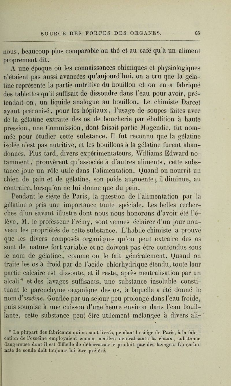 nous, beaucoup plus comparable au thé et au café qu a un aliment proprement dit. A une époque où les connaissances chimiques et physiologiques n’étaient pas aussi avancées qu’aujourd’hui, on a cru que la géla- tine représente la partie nutritive du bouillon et on en a fabriqué des tablettes qu’il suffisait de dissoudre dans l’eau pour avoir, pré- tendait-on, un liquide analogue au bouillon. Le chimiste Darcet ayant préconisé, pour les hôpitaux, l’usage de soupes faites avec de la gélatine extraite des os de boucherie par ébullition à haute pression, une Commission, dont faisait partie Magendie, fut nom- mée pour étudier cette substance. Il fut reconnu que la gélatine isolée n’est pas nutritive, et les bouillons à la gélatine furent aban- donnés. Plus tard, divers expérimentateurs, Williams Edward no- tamment , prouvèrent qu’associée à d’autres aliments, cette subs- tance joue un rôle utile dans l’alimentation. Quand on nourrit un chien de pain et de gélatine, son poids augmente ; il diminue, au contraire, lorsqu’on ne lui donne que du pain. Pendant le siège de Paris, la question de l’alimentation par la gélatine a pris une importance toute spéciale. Les belles recher- ches d’un savant illustre do ut nous nous honorons d’avoir été l’é- lève, M. le professeur Frémy, sont venues éclairer d’un jour nou- veau les propriétés de cette substance. L’habile chimiste a prouvé que les divers composés organiques qu’on peut extraire des os sont de nature fort variable et ne doivent pas être confondus sous le nom de gélatine, comme on le fait généralement. Quand on traite les os à froid par de l’acide chlorhydrique étendu, toute leur partie calcaire est dissoute, et il reste, après neutralisation par un alcali* et des lavages suffisants, une substance insoluble consti- tuant le parenchyme organique des os, a laquelle a été donné le nom d'osséine. Gonflée par un séjour peu prolongé dans l’eau froide, puis soumise a une cuisson d’une heure environ dans l’eau bouil- lante, cette substance peut être utilement mélangée à divers ali— * La plupart des fabricants qui se sont livrés, pendant le siège de Paris, à la fabri- cation de l’osséine employaient comme matière neutralisante la oliaux, substance dangereuse dont il est difficile de débarrasser le produit par des lavages. Le carbo- nate de soude doit toujours lui être préféré.