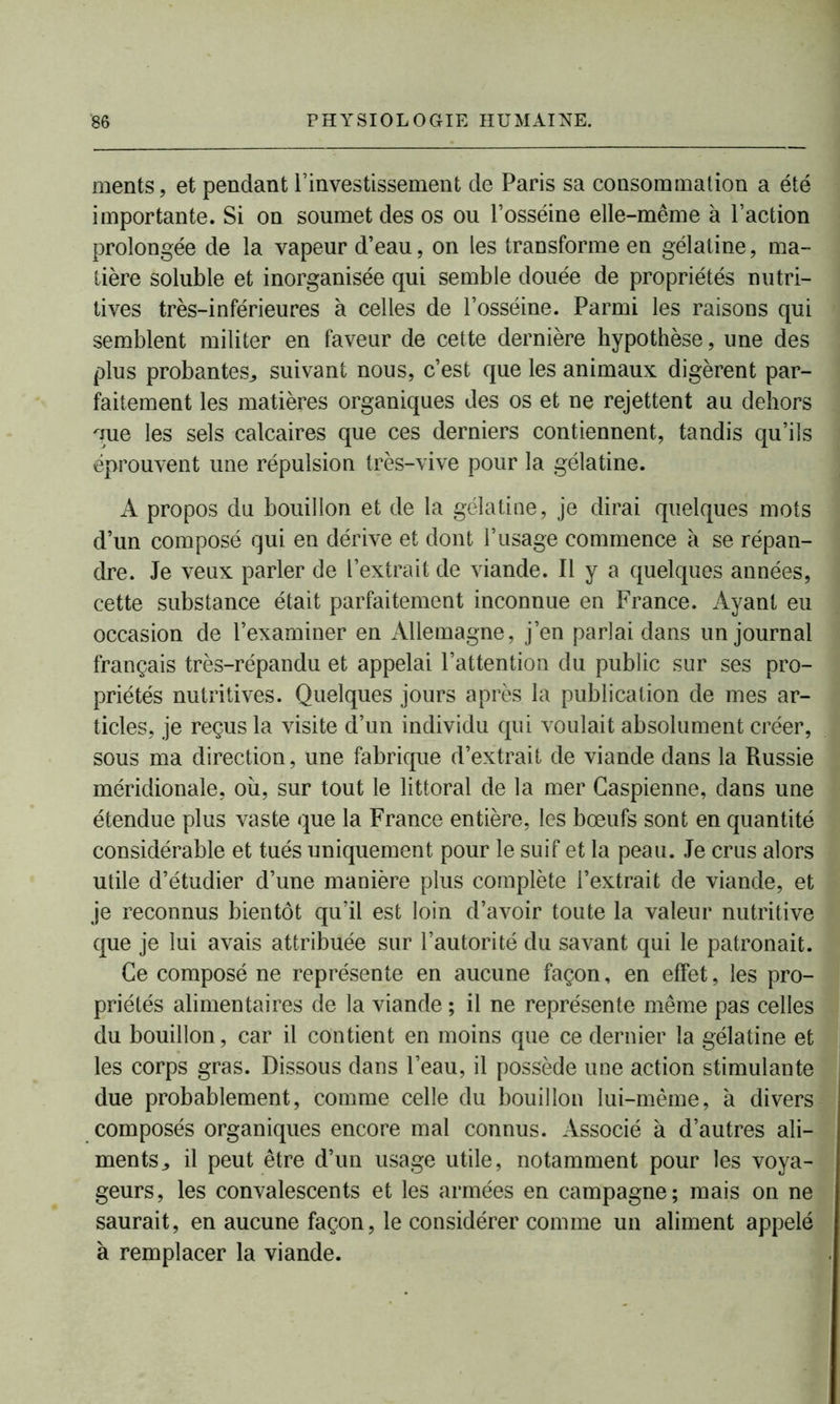ments, et pendant T investissement de Paris sa consommation a été importante. Si on soumet des os ou l’osséine elle-même à l’action prolongée de la vapeur d’eau, on les transforme en gélatine, ma- tière soluble et inorganisée qui semble douée de propriétés nutri- tives très-inférieures à celles de l’osséine. Parmi les raisons qui semblent militer en faveur de cette dernière hypothèse, une des plus probantes,, suivant nous, c’est que les animaux digèrent par- faitement les matières organiques des os et ne rejettent au dehors que les sels calcaires que ces derniers contiennent, tandis qu’ils éprouvent une répulsion très-vive pour la gélatine. A propos du bouillon et de la gélatine, je dirai quelques mots d’un composé qui en dérive et dont l’usage commence à se répan- dre. Je veux parler de l’extrait de viande. Il y a quelques années, cette substance était parfaitement inconnue en France. Ayant eu occasion de l’examiner en Allemagne, j’en parlai dans un journal français très-répandu et appelai l’attention du public sur ses pro- priétés nutritives. Quelques jours après la publication de mes ar- ticles, je reçus la visite d’un individu qui voulait absolument créer, sous ma direction, une fabrique d’extrait de viande dans la Russie méridionale, où, sur tout le littoral de la mer Caspienne, dans une étendue plus vaste que la France entière, les bœufs sont en quantité considérable et tués uniquement pour le suif et la peau. Je crus alors utile d’étudier d’une manière plus complète l’extrait de viande, et je reconnus bientôt qu’il est loin d’avoir toute la valeur nutritive que je lui avais attribuée sur l’autorité du savant qui le patronait. Ce composé ne représente en aucune façon, en effet, les pro- priétés alimentaires de la viande ; il ne représente même pas celles du bouillon, car il contient en moins que ce dernier la gélatine et les corps gras. Dissous dans l’eau, il possède une action stimulante due probablement, comme celle du bouillon lui-même, à divers composés organiques encore mal connus. Associé à d’autres ali- ments ^ il peut être d’un usage utile, notamment pour les voya- geurs, les convalescents et les armées en campagne; mais on ne saurait, en aucune façon, le considérer comme un aliment appelé à remplacer la viande.