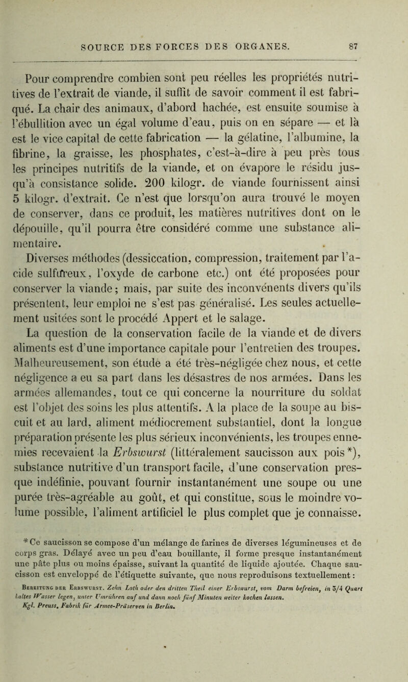 Pour comprendre combien sont peu réelles les propriétés nutri- tives de l’extrait de viande, il suffit de savoir comment il est fabri- qué. La chair des animaux, d’abord hachée, est ensuite soumise à l’ébullition avec un égal volume d’eau, puis on en sépare — et là est le vice capital de cette fabrication — la gélatine, l’albumine, la fibrine, la graisse, les phosphates, c’est-à-dire à peu près tous les principes nutritifs de la viande, et on évapore le résidu jus- qu’à consistance solide. 200 kilogr. de viande fournissent ainsi 5 kilogr. d’extrait. Ce n’est que lorsqu’on aura trouvé le moyen de conserver, dans ce produit, les matières nutritives dont on le dépouille, qu’il pourra être considéré comme une substance ali- mentaire. Diverses méthodes (dessiccation, compression, traitement par l’a- cide sulfifreux, l’oxyde de carbone etc.) ont été proposées pour conserver la viande ; mais, par suite des inconvénents divers qu’ils présentent, leur emploi ne s’est pas généralisé. Les seules actuelle- ment usitées sont le procédé Appert et le salage. La question de la conservation facile de la viande et de divers aliments est d’une importance capitale pour l’entretien des troupes. Malheureusement, son étude a été très-négligée chez nous, et cette négligence a eu sa part dans les désastres de nos armées. Dans les armées allemandes, tout ce qui concerne la nourriture du soldat est l’objet des soins les plus attentifs. A la place de la soupe au bis- cuit et au lard, aliment médiocrement substantiel, dont la longue préparation présente les plus sérieux inconvénients, les troupes enne- mies recevaient la Erbswurst (littéralement saucisson aux pois*), substance nutritive d’un transport facile, d’une conservation pres- que indéfinie, pouvant fournir instantanément une soupe ou une purée très-agréable au goût, et qui constitue, sous le moindre vo- lume possible, l’aliment artificiel le plus complet que je connaisse. *Ce saucisson se compose d’un mélange de farines de diverses légumineuses et de corps gras. Délayé avec un peu d’eau bouillante, il forme presque instantanément une pâte plus ou moins épaisse, suivant la quantité de liquide ajoutée. Chaque sau- cisson est enveloppé de l’étiquette suivante, que nous reproduisons textuellement : Bereitung der Erbswurst. Ze/tn Lolli oder den drilten T/ieil einer Erbswurst, vom Darm befreien, in 3/4 Quart haltes TVasser legen, unter Umrühren auf und dann noch fiinf Minulen weiler kochen lassen. Kgl. Preuss, Fabrik fur Annee-Pràserven in Berlin.